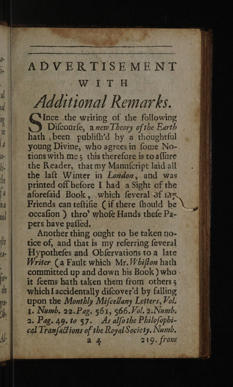 ADVERTISEMENT Wer Tea! Additional Remarks. O'S: the writing of the following Difcourfe, azem Theory of the Earth hath ,been publifh’d by a thoughtful young Divine, who agrees in fome No-. - tions with me; this therefore 1s toaflure the Reader, thatmy Manufcript Jaid all the laft Winter in Londox, and was printed off before I had a Sight of the aforefaid Book, .which feveral af nv ‘ Friends can teftifie Cif there fhould be \ ne occafion ) thro’ whofe Hands thefe Pa- —~ pers have pafied. Another thing ought to be taken no- tice of, and that is my referring {everal Hypothefes and Obfervations toa late Writer (a Fault which Mr. Whiftoz hath committed up and down his Book ) who. it feems hath taken them from others 5 which I accidentally difcover'd by falling upon the Monthly Mifcellany Letters, Vol. 1. Numb. 22.Pag. 561, 566.Vol. 2.Numb. 2. Pag. 49.t0 57. As alfothe Philofophi- cal Tranfackions of the Royal Society. Numb. a 4 219. frou