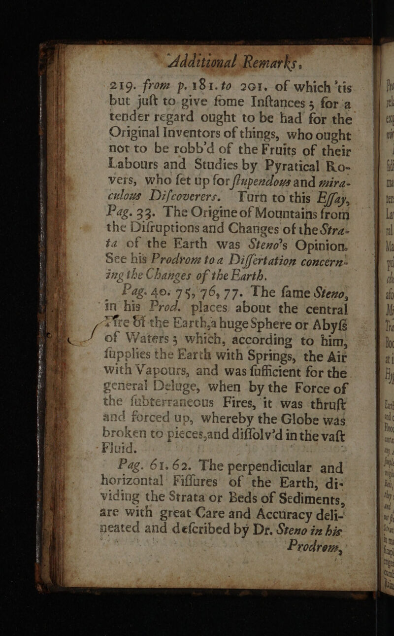 vers, who fet up for fPupendows and mira- culous Difcoverers. Turn to this Effa A Pag. 33. The Origine of Mountains from the Difruptions and Changes of the Stra- ta of the Earth was Steno’s Opinion. See his Prodrom toa Di(fertation concern: ing the Chanees of t the Earth, E ag. ‘ ©. 75, 76,7 77° The fame Stezo, is. Prod. places about the central xe ch 1¢ Earth,a huge Sphere or Abyf Waters 3 Ww hich, according to him, slie ‘arth with Springs, the Air and was fufficient for the ge, when by the Force of aneous Fires, it was thruft ces,and diffolv'd in thie vatt 62. The perpendicular and orizontal Fiffures of the Earth; di- > -*x . —~ — = ae) ao? =S_ oS. fF os ty se 2: a> a = —_ ._ <2 x .= ~ > a.