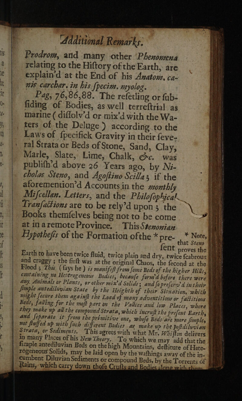 Prodrom, and many other ‘Phexomena relating to the Hiftory of the Earth, are explain‘d at the End of his Avatom. ca- nis carchar. in his.fpecim. myolog. _ Pag, 76,86,88. The refetling or fub- fiding of Bodies, as well terreftrial as marine ( diffolv’d or mix’d with the Wa- ters ofthe Deluge ) according..to the Laws of {pecifick Gravity in their feve- ral Strata or Beds of Stone, Sand, Clay, Marle, Slate, Lime, Chalk, ¢c. was publith’'d above 26: Years ago, by Ni- cholas Steno, and Agoftino Scilla; if the aforemention’d Accounts in the monthly Mifcellan. Letters, and the Philofophgcal _ Lranfaitions are to. be rely’d upon 3 the |» Books themfelves being not to be come at in aremoteProvince. This Stexonian Elypothefis of the Formation ofthe * pre- fent proves the § Earth to have been twice fluid, twice plain and dry, twice fcabrous § and craggy ; the firft was atthe original Chaos, the fecond at the § Flood 5 This (fays he) 7s manifelt from fome Beds of the higher Hills, © might fecure them aga inft the Load of many adventitions or faitious Strata, or Sediments. This agrees with what Mr. Whifton delivers in many Places of his New Theory. To which we may add that the # ‘cumbent Diluvian Sediments or compound Beds, by the Torrents of Rains, which carry down thofe Crufts.and Bodies. ee ¥