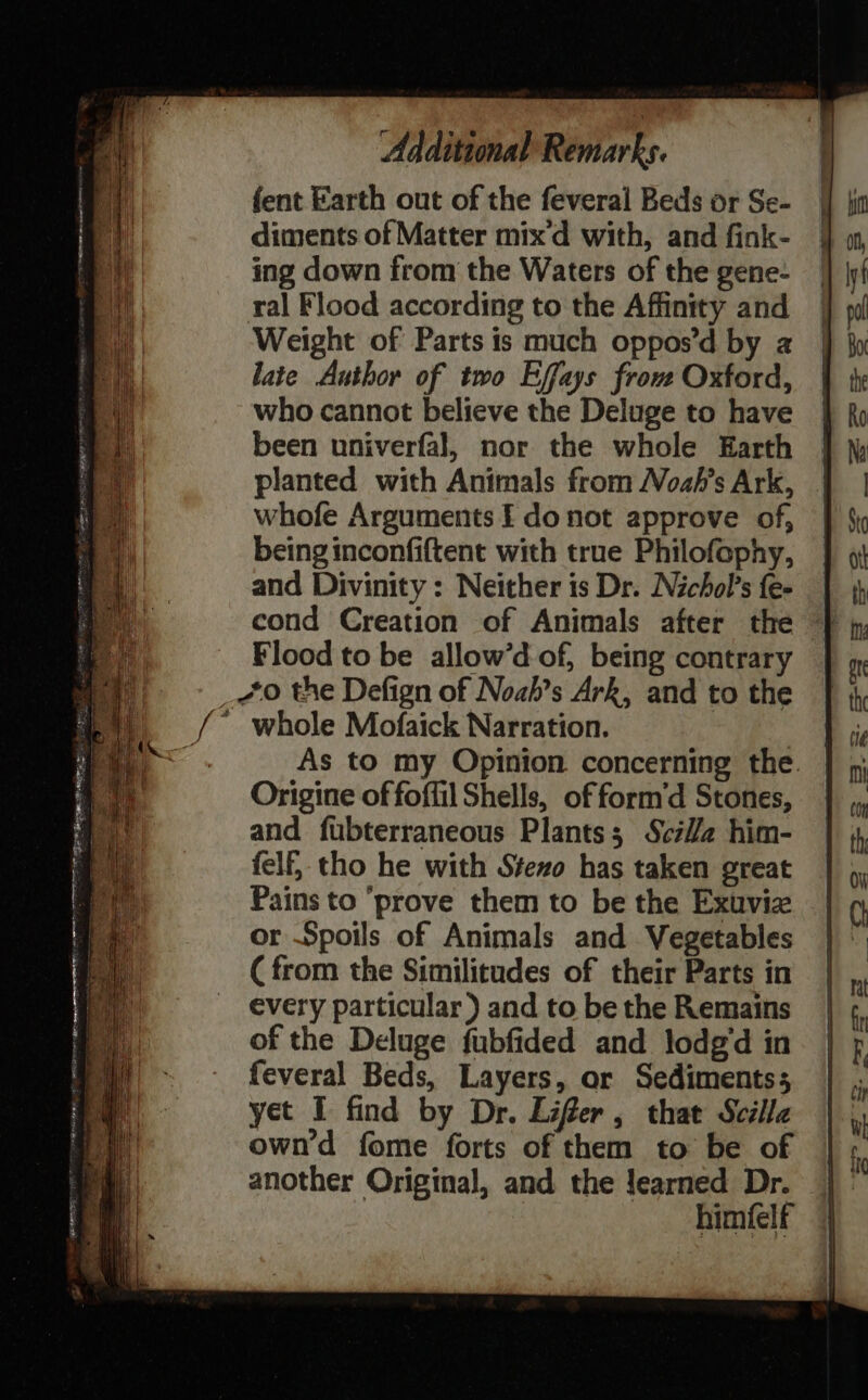 fent Earth out of the feveral Beds or Se- diments of Matter mix’d with, and fink- ing down from the Waters of the gene- ral Flood according to the Affinity and Weight of Parts is much oppos’d by 2 late Author of two Effays frou Oxford, who cannot believe the Deluge to have been univerfal, nor the whole Earth planted with Animals from ozh’s Ark, whofe Arguments EF donot approve of, being inconfiftent with true Philofophy, and Divinity : Neither is Dr. Nichol’s fe- cond Creation of Animals after the Flood to be allow’d of, being contrary whole Mofaick Narration. Origine of foflil Shells, of form’d Stones, and fubterraneous Plants; SciV/a him- felf, tho he with Stezo has taken great Pains to ‘prove them to be the Exuviz or Spoils of Animals and Vegetables (from the Similitudes of their Parts in every particular ) and to be the Remains of the Deluge fubfided and lodg’d in feveral Beds, Layers, or Sediments; yet I find by Dr. Lifer, that Scilla own’d fome forts of them to be of another Original, and the learned Dr. himfelt