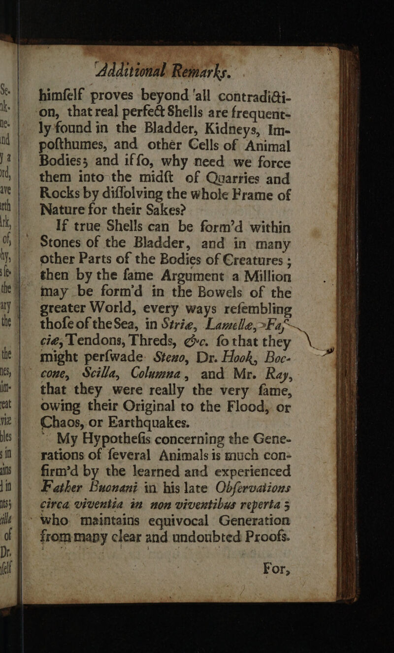 himfelf proves beyond ‘all contradi@i- on, that real perfect Shells are frequent- ly found in the Bladder, Kidneys, Im- ofthumes, and othér Cells of Animal Bodies; and iffo, why need we force them into the midft of Quarries and Rocks by diflolving the whole Frame of Nature for their Sakes? If true Shells can be form’d within Stones of the Bladder, and in many other Parts of the Bodies of Creatures ; then by the fame Argument a Million may be form’d in the Bowels of the greater World, every ways refembling thofe of theSea, in Strie, Lamelle,»Fa~ cié, Tendons, Threds, ¢c. fo that they might perfwade: Stezo, Dr. Hook, Boc- cone, Scilla, Columna, and Mr. Ray, that they were really the very fame, owing their Original to the Flood, or Chaos, or Earthquakes. ~ My Hypothefis concerning the Gene- rations of feveral Animals is much con- firm’d by the learned and experienced Father Buonani in his late Obfervaiions | Circa viventia im non viventibus reperta 5 | who: maintains equivocal Generation | rommapy clear and undoubted Proofs. For,