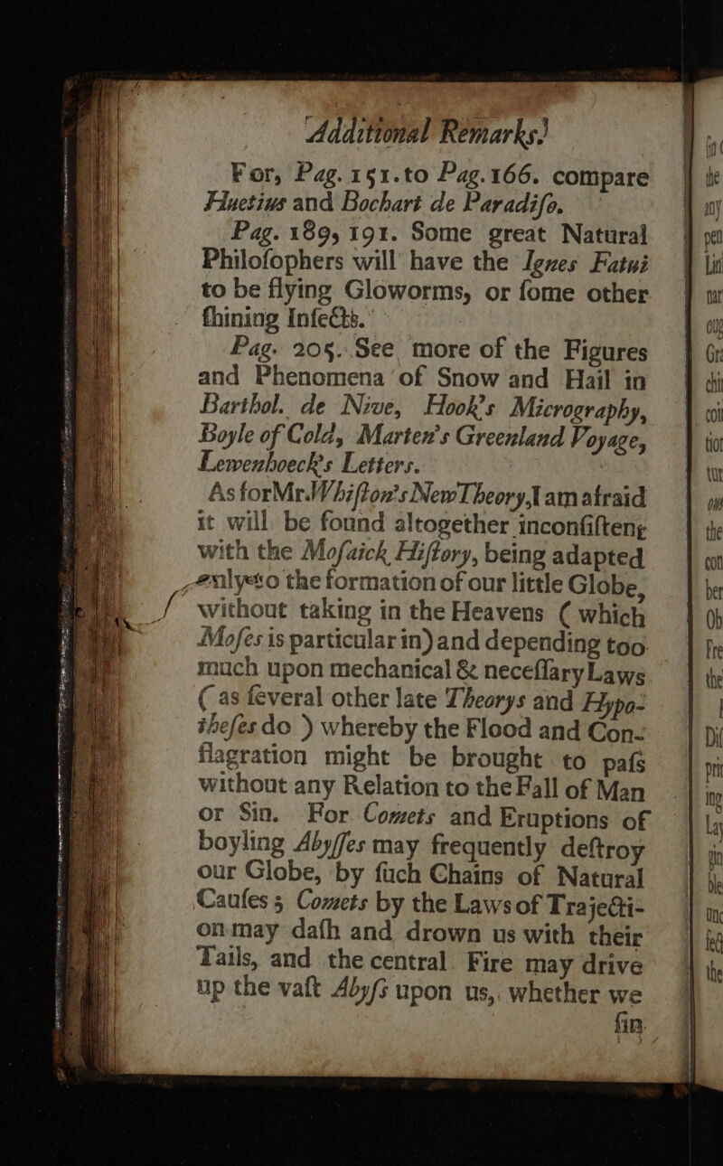 For, Pag. 151.to Pag.166. compare Fluetius and Bochart de Paradifo. Pag. 189, 191. Some great Natural Philofophers will’ have the Igxes Fatwi to be flying Gloworms, or fome other fhining Infects.’ Pag. 20§..See more of the Figures and Phenomena of Snow and Hail in Barthol. de Nive, Hook’s Micrography, Boyle of Cold, Marten’s Greenland Voyage, Lemwenhoeck’s Letters. As forMr.Whifton’s NewTheory,1 am atraid it will be found altogether inconfilten; with the Mofaick Hiftory, being adapted _ealyeto the formation of our little Globe, without taking in the Heavens ( which Mofes is particular in) and depending too much upon mechanical & neceflaryLaws (as feveral other late Theorys aind Hypo- ihefes do }) whereby the Flood and Con- flagration might be brought to pafs without any Relation to the Fall of Man or Sin. For Comets and Eruptions of boyling Aby/fes may frequently deftroy our Globe, by fuch Chains of Natural Caufes 5 Comets by the Laws of TrajeGi- onmay dath and drown us with their Tails, and the central. Fire may drive up the vaft Aly upon us,. whether we | fin