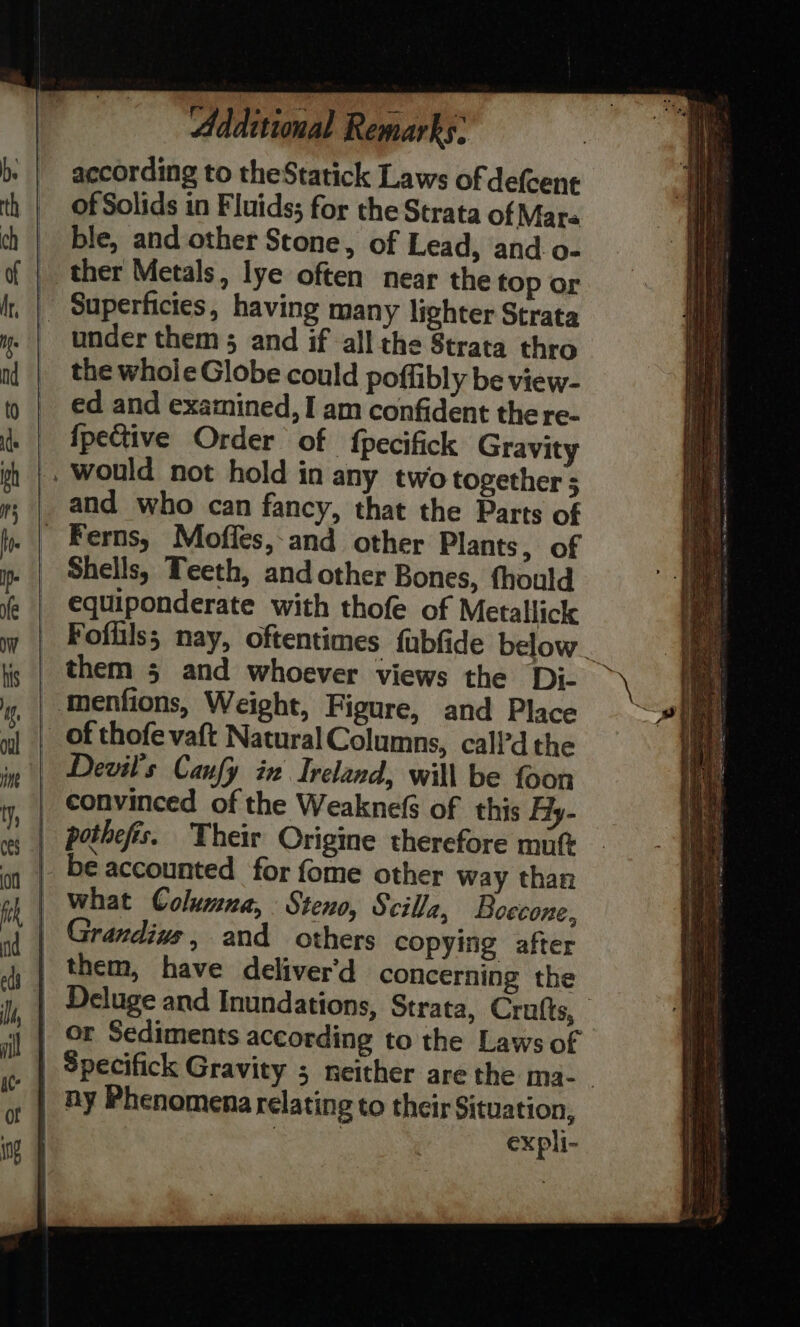 b. | aecording to theStatick Laws of de(cent th | oOfSolids in Fluids; for the Strata of Mare ch | ble, and other Stone, of Lead, and o- of | ther Metals, lye often near the top or I, | Superficies, having many lighter Strata y. | under them; and if all the Strata thro n{ | thewholeGlobe could poffibly be view- t) | ed and examined, I am confident the re- i. | fpective Order of fpecifick Gravity ih would not hold in any two together y; | and who can fancy, that the Parts of fy. | Ferns, Moffes,-and other Plants, of i | Shells, Teeth, and other Bones, thould @ | €quiponderate with thofe of Metallick wy | Foflilss nay, oftentimes fubfide below ig | them 5 and whoever views the Di- \ ig. | ‘menfions, Weight, Figure, and Place <# yl | of thofe vaft Natural Columns, call’d the in | Devil's Canfy in Ireland, will be foon iy, | Convinced of the Weaknefs of this Fly- vy | pethefis. Their Origine therefore mutt on | b€ accounted for fome other way than ak | what Columna, Steno, Scilla, Boecone,, a( | Grandius, and others copying after 4, | them, have deliver'd concerning the ; | Deluge and Inundations, Strata, Crufts, y | ox Sediments according to the Laws of | Specifick Gravity ; neither are the ma-_ | ny Phenomena relating to their Situation, i | expli- 4 <3 5 = ee | ee a Se a NSS aR AEROS SE