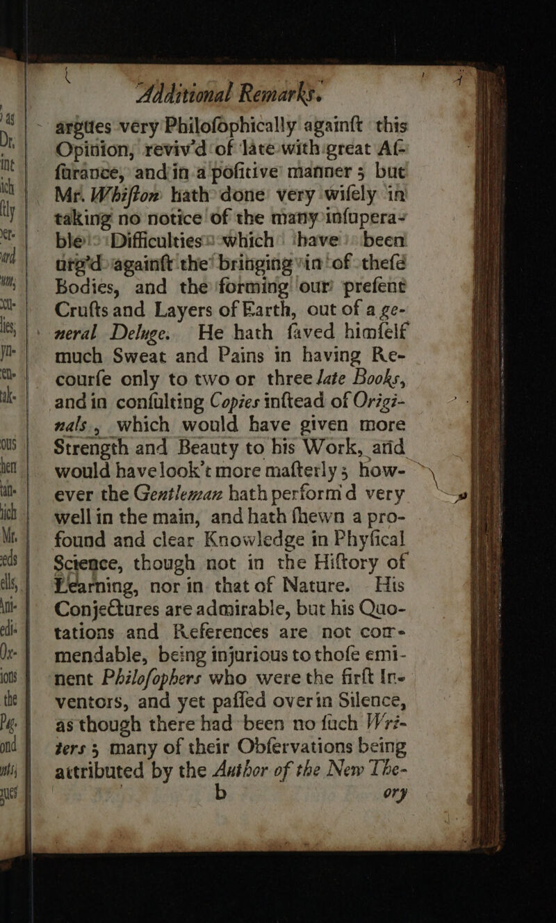 _~ argttes very Philofophically againft ‘this Opinion, reviv'd of late with great Af- farance, andjin-a pofitive’ manner 5 but Mr. Whiffom ath done very wifely in ured againtt the’ bringing vin ‘of -thefé Bodies, and the forming our prefent Crufts and Layers of Earth, out of a ge- neral Deluge. He hath faved himfelf much Sweat and Pains in having Re- courfe only to two or three Jate Books, andin confulting Copies inftead of Orig- nals, which would have given more ever the Gentleman hath performd very wellin the main, and hath fhewn a pro- found and clear Knowledge in Phyfical Science, though not in the Hiftory of Learning, nor in that of Nature. His Conjetures are admirable, but his Quo- tations and References are not cor- mendable, being injurious to thofe em1- nent Philofophers who were the firft Ir- ventors, and yet paffed overin Silence, as though there had been no fuch Wri- ters 3 many of their Obfervations being attributed by the ieee of the New The- ory Ta SS ne SS a ashe