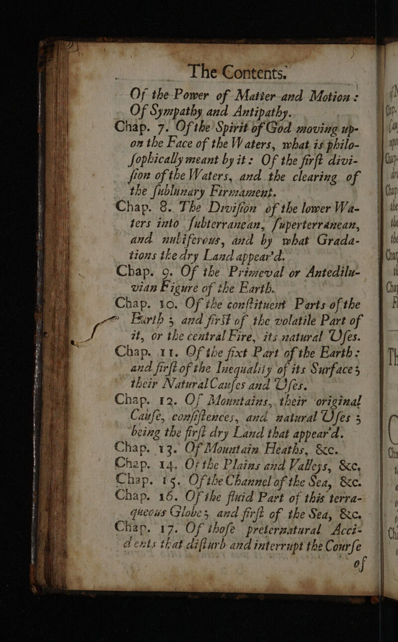 Of the Power of Matter-and Motion: Of Sympathy and Antipathy. Chap. 7. Of the Spirit of God moving up- on the Face of the Waters, what is philo- Sophically meant by it: Of the firft divi- fron of the Waters, and the clearing of the fublunary Firveament. Chap. 8. The Divifion of the lower Wa- ters into fubterranean, /uperterranean, and nubiferous, and by what Grada- tions the dry Laud appear'd. Chap. 9. Of the Priweval or Antedilu- vian Figure of the Earth. Chap. 10. Of the conftituent Parts of the ~~ Furth 5 and first of the volatile Part of #t, or the central Fire, its natural Ofes. Chap. 11, Of the fixt Part of the Earth: and firft of the Inequality of its Surface their NaturalCaufes and Ufes. Chap. 12. Of Mountaizs,. their original Cafe, confiftences, and natural U fes 5 being the firft dry Land that appear'd. Chap. 13. Of Mountain Heaths, &c. Chap. 14. Of the Plains and Vablejs, &e. Chap. 15. Ofthe Channel of the Sea, &c. Chap. 16. Of ihe fluid Part of this terra- queous Globes and jirft of the Sea, &e. Chap. 17. Of thofé preternatural Acci= dents that diflurb and interrupt the Courfe | as eae