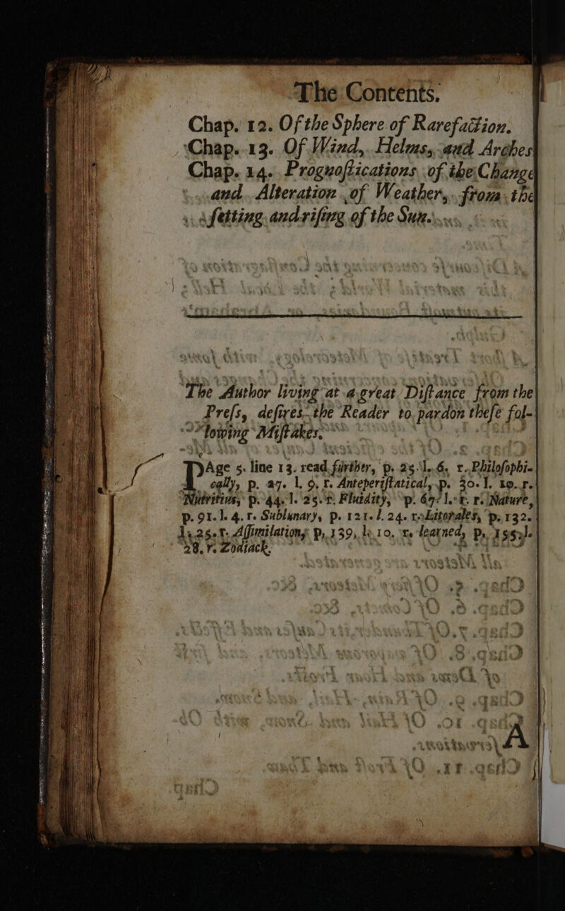 Chap. 12. Of the Sphere of Rarefattion. ‘Chap..13. Of Wind,.. elms, aud Arches Chap. 14. Proguoflications of theChange and. Alteration .of Weather... frona. the » af etting andrifing of the Sut... st ‘The Author living ated great Diftance from the Prefs, defires.the Reader to. pardon thefe fol- “lowing Miftakes, Age 5. line 13. read. further, p..25.\1..6, r-Philofophi- A cally, p. az. lor. Anteperiftatical, p- 30.1. to. r.| utvitins, po 44, 1. 25.0. Fluidity, \p. 697 ler. re Nature, p. 91.1. 4.1. Sublanary, p. 121-1. 24. rrdttopales, ‘p, 132. da2s.t. Afimilations p, 139). 1010,» learned, Pr Issa. 28.7. Zoaiack. + Mop Ba ~~ ie