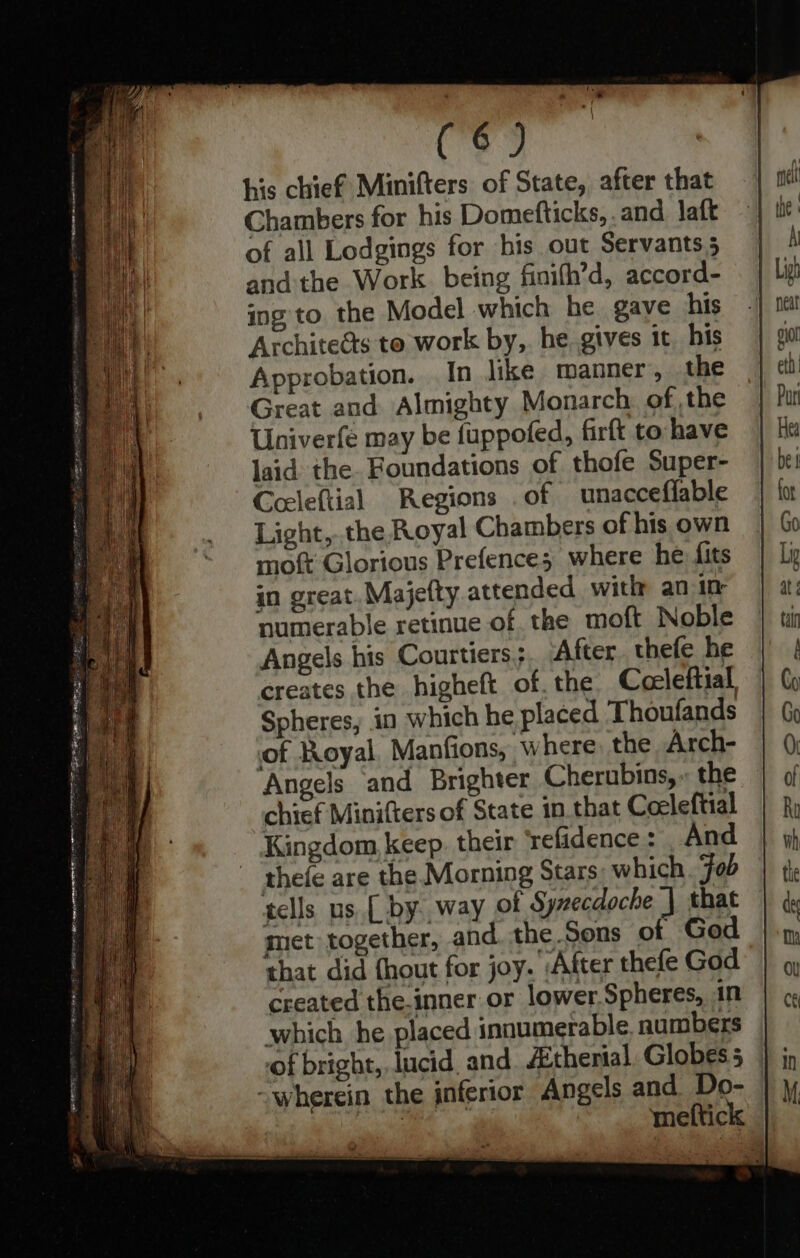 his chief Minifters of State, after that Chambers for his Domefticks,. and laft of all Lodgings for his out Servants 5 andthe Work. being finifh’d, accord- ing to the Model which he gave his Architedts to work by,. he. gives 1t_ his Approbation. In like manner, the Great and Almighty Monarch of the Univerfe may be fuppofed, firft to have laid the. Foundations of thofe Super- Ceeleftial Regions .of unacceflable Light,..the Royal Chambers of his own mot Glorious Prefence; where he: fits in great. Majefty attended with an in numerable retinue of the moft Noble Angels his Courtiers;. After thefe he creates the higheft of. the Cceeleftial, Spheres, in which he placed Thoufands of Royal. Manfions, where, the Arch- Angels and Brighter Cherubins,. the chief Minifters of State in.that Coeleftial Kingdom keep. their ‘refadence : And thefe are the Morning Stars which. Fob tells us. [ by way of Synecdoche | that met together, and. the.Sons of God that did {hout for joy. ‘After thefe God created the.inner or lower.Spheres, in which he placed innumerable numbers of bright,, lucid, and ZEtherial. Globes 5
