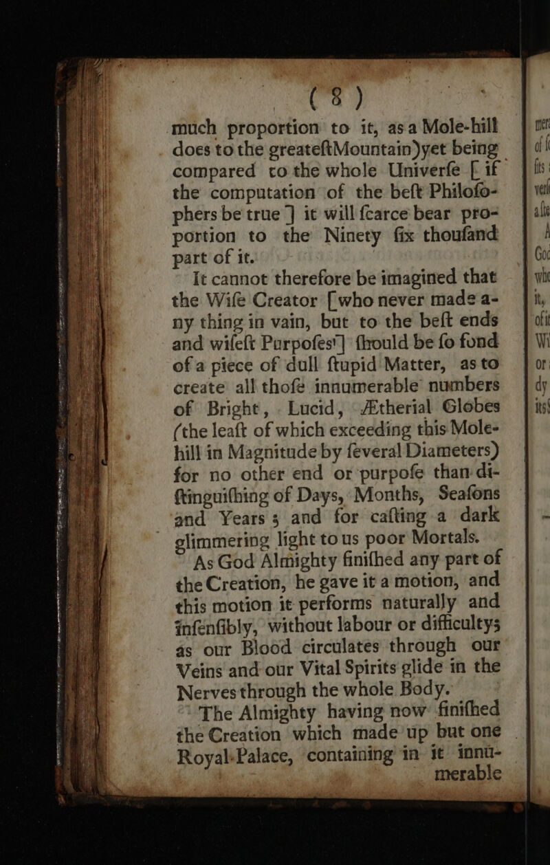 (3) ‘much proportion to it, asa Mole-hill does to the greateftMountain)yet being compared co the whole Univerfe [ if the computation of the beft Philofo- phers be true ] it will {carce bear pro- portion to the Ninety fix thoufand part of it. | It cannot therefore be imagined that the Wife Creator [who never made a- ny thing in vain, but to the beft ends and wilelt Parpofes'] fhould be fo fond of a piece of dull ftupid Matter, as to create all thofe innumerable’ numbers of Bright, . Lucid, \therial Globes (the leaft of which exceeding this Mole- hill in Magnitude by feveral Diameters) for no other end or ’purpofe than di- ftinguithing of Days,’ Months, Seafons and Years; and for cafting a dark glimmering light tous poor Mortals. As God Almighty finifhed any part of the Creation, he gave it a motion, and this motion it performs naturally and infenfibly, without labour or difficultys 4s our Blood circulates through our Veins and our Vital Spirits glide in the Nerves through the whole Body. The Almighty having now finifhed the Creation which made’up but one Royal-Palace, containing in it innt- _ merable