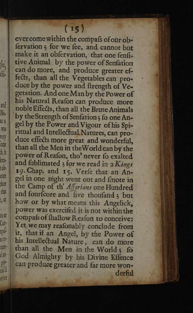ever come within the compafs of our ob- fervation 5 for we fee, and cannot but .make it an obfervation, that one fenfi- tive Animal by the power of Senfation can do more, and produce greater ef- fects, than all the Vegetables can’ pro- duce by the power and ftrength of Ve- getation. And one Man by the Power of his Natural Reafon can produce more by theStrength of Senfation; fo one An- gel by the Power and Vigour of his Spi- ritual and Intellectual, Natures, can pro- and fablimated ; for we read in 2 Kizgs 19.Chap. and 15. Verfe that an An- and fourfcore and five thoufand; but power was exercifed it is not within the compafs of {hallow Reafon to conceive: Yet,we may reafonably conclude from God Almighty by his Divine Effence SS Pe aa = = lara eagle = as Scie RAE aeeepieanespinmnel — os —