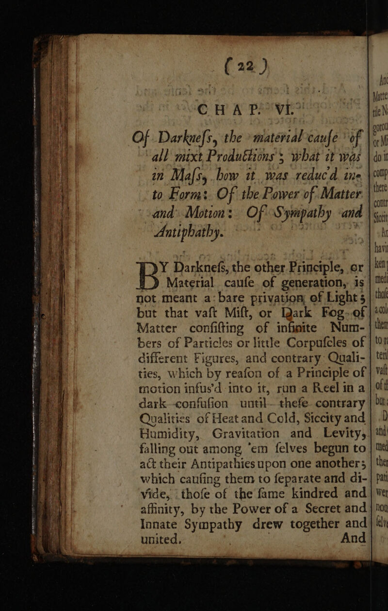 sr i An | iN, Matte © H A PREV | tle N Of Darknefs, the » matérial caufe if a ve all mixt Produftions ; what it was | doi vie in Mas, bow it. was reduc d. ine ‘al {nere contr Sictt 4 Kr sal | ~ | hav ss Hanknele the other Principle, or | Material canfe of generation, is med not meant a:bare privation of Light 5 | Mu but that vaft Mift, or ark Fog~.of | 4% Matter confifting of infinite Num- | tit bers of Particles or little Corpufcles of | different Figures, and contrary Quali- | tt ties, Which by reafon of a Principle of | val motion infus’d into it, ran a Reelina ott dark--confafion uutil— thefe contrary | bit: Qualities of Heat and Cold, Siccity and} .D Humidity, Gravitation and. Levity,,| i falling out among “em felves begun to | te act their Antipathies upon one anothers | ‘te which canfing them to feparate and di-| pat vide, thofe at the fame kindred and | Wer affinity, by the Power of a Secret and | 10 Innate Sympathy drew together and ly united, | And y Ly to Form: Of the Power of Matter. | oy ii sand Motion: Of S ‘gripathy and wap kt IY