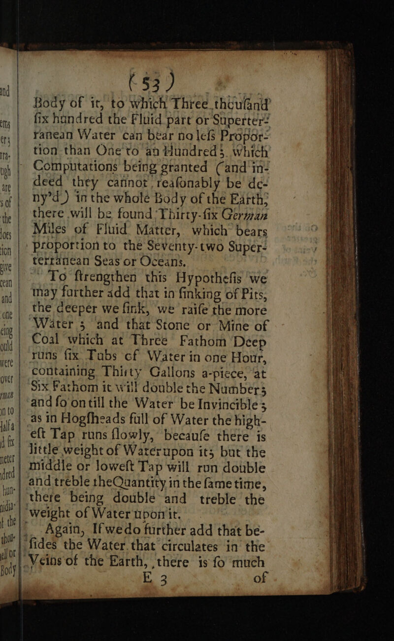 ts | ugh are sof the 1o¢s on ve cea and one elng. | ould | were | over | Ty | in t0 | islfa | d fx neter | dred | hua wide | f the : P thol | 3 el Of b: Body k (§3 ) ranean Water can bear no lefs Propor- tion than One to an Hundred, which deed ‘they cannot, reafonably be de- ny’d_) in the wholé Body of the Earth: there will be found ‘Thirty-fix Geran Mues of Fluid Matter, which bears Proportion to the Seventy-two Super- terranean Seas or Oceans. To ftrengthen this Hypothefis we may further add that in finking of Pits, the deeper we fink, we raife the more Water 5 and that Stone or Mine of Coal which at Three Fathom ‘Deep rans fix Tabs cf Water in one Hour, containing Thirty Gallons a-picce, ‘at Six Fathom it will double the Numbers and fo ontill the Water be Invincible; as in Hogfheads full of Water the high- eft Tap runs flowly, becaufe there is little weight of Waterupon it; but the middle or loweft Tap will ron double and treble theQuantity in the fame time, there being double and treble the weight of Watertporir, Again, Ifwedo further add that be- fides the Water. that circulates in the Veins of the Earth, there is fo much b 3 of