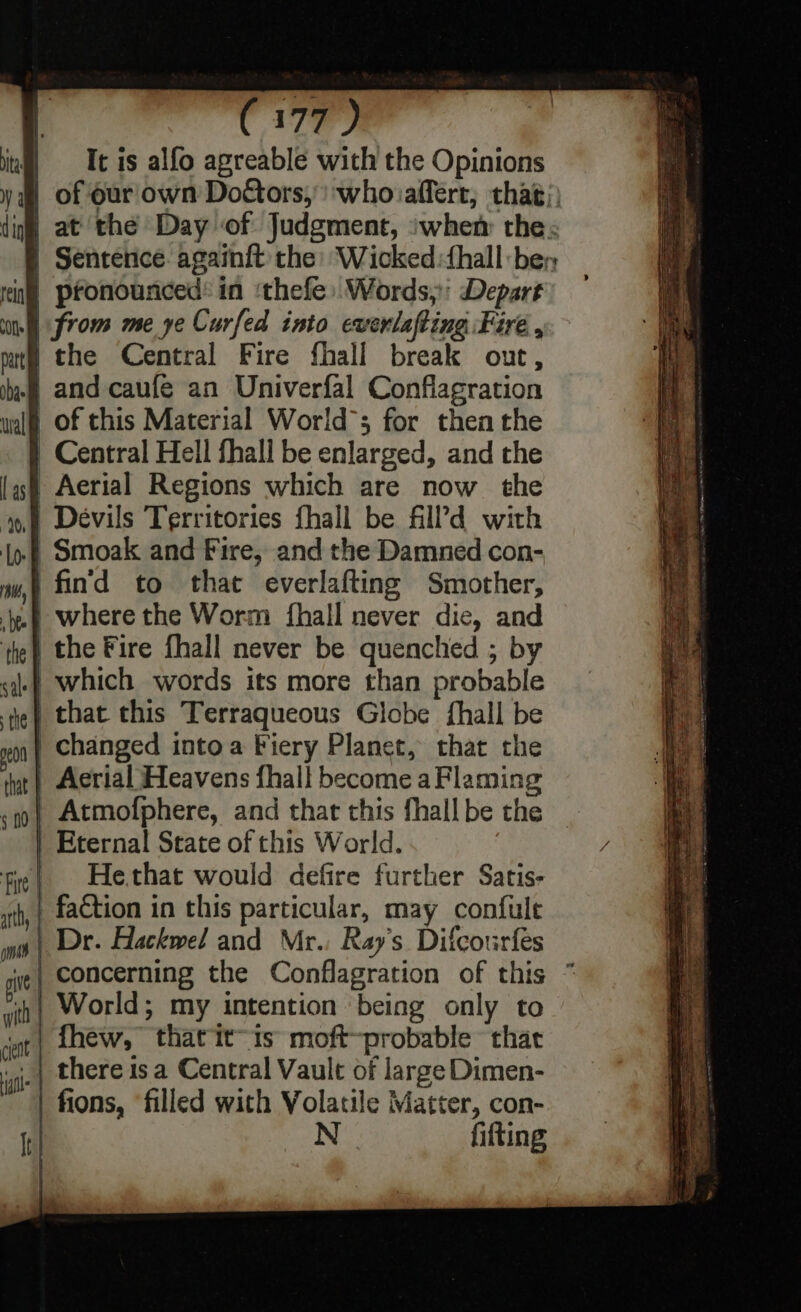 ita | It is alfo agreable with the Opinions | pronounced: in :thefe:Words,:' Depart from me ye Curfed into ewerlafting Fire , ithe Central Fire fhall break out, .) and caufé an Univerfal Conflagration of this Material World’; for then the | Central Hell fhall be enlarged, and the Aerial Regions which are now the | Devils Territories fhall be fAlld with of Smoak and Fire, and the Damned con- 'fin'd to that everlafting Smother, where the Worm {hall never die, and the Fire fhall never be quenched ; by | which words its more than probable | that this Terraqueous Globe fhall be changed intoa Fiery Planet, that the eon a | Aerial Heavens fhall become a Flaming «no| Atmofphere, and that this fhall be the | Eternal State of this World. fre| _ Hethat would defire further Satis- wt, | fa&amp;tion in this particular, may confule | Dr. Hackwel and Mr. Ray's Difcourfes cit | concerning the Conflagration of this yin} World; my intention being only to jat| hew, that itis moft~probable thar ‘i there 1s a Central Vault of large Dimen- | fions, filled with Volatile Matter, con- N fitting a