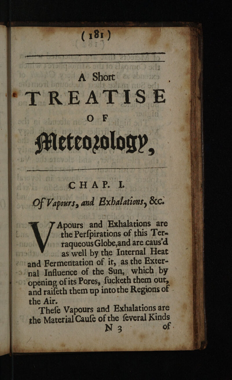 | Oo F Meteorology, —— ere ee ar Need Of Vapours, and Exhalations, &amp;c. Apours and Exhalations are the Perfpirations of this Ter- raqueousGlobe,and are caus‘ as well by the Internal Heat nal Influence of the Suna, which by opening of its Pores, fucketh them out, and raifeth them up intothe Regions of the Air. ‘Thefe Vapours and Exhalations are the Material Caufe of Aes feveral Kinds N 3