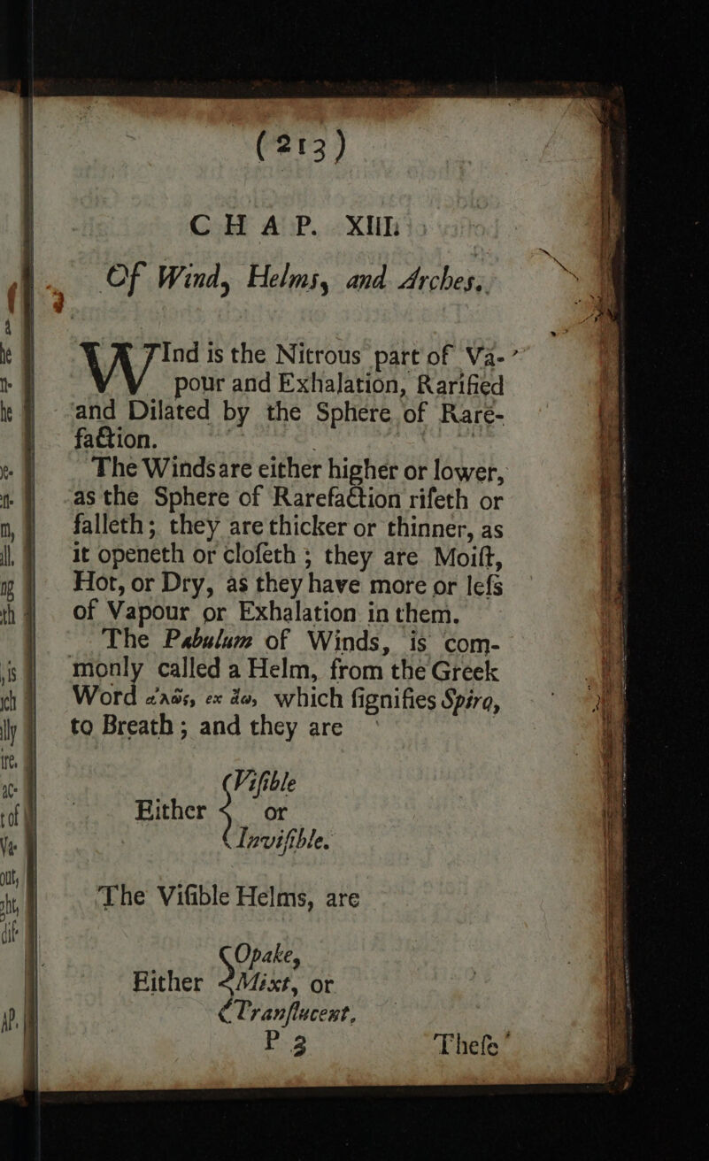 CHAP. Xih \ | 4 | Of Wind, Helms, and Arches, bE FF bbe ; | ie I 4 N Jind is the Nitrous part of Va-’ § pour and Exhalation, Rarified it} ‘and Dilated by the Sphere of Rare- |. fa&tion. . ee F The Windsare either higher or lower, ra - ) -asthe Sphere of Rarefaction rifeth or f mn, falleth; they are thicker or thinner, as af |, } it openeth or clofeth ; they are Moift, | 1 | Hot, or Dry, as they have more or lefs | th | Of Vapour or Exhalation in them. The Pabulum of Winds, is com- is | monly called a Helm, from the Greek | Word zass, ex de, which fignifies Spiro, ‘f ly | to Breath; and they are — if . Vifible 1 oo Rither or Ve @ CTaviftble. | © i | The Vifible Helms, are ‘if. : a Opake, | Rither <Miéxt, or iB | CTranflucest. P 3 Thefe