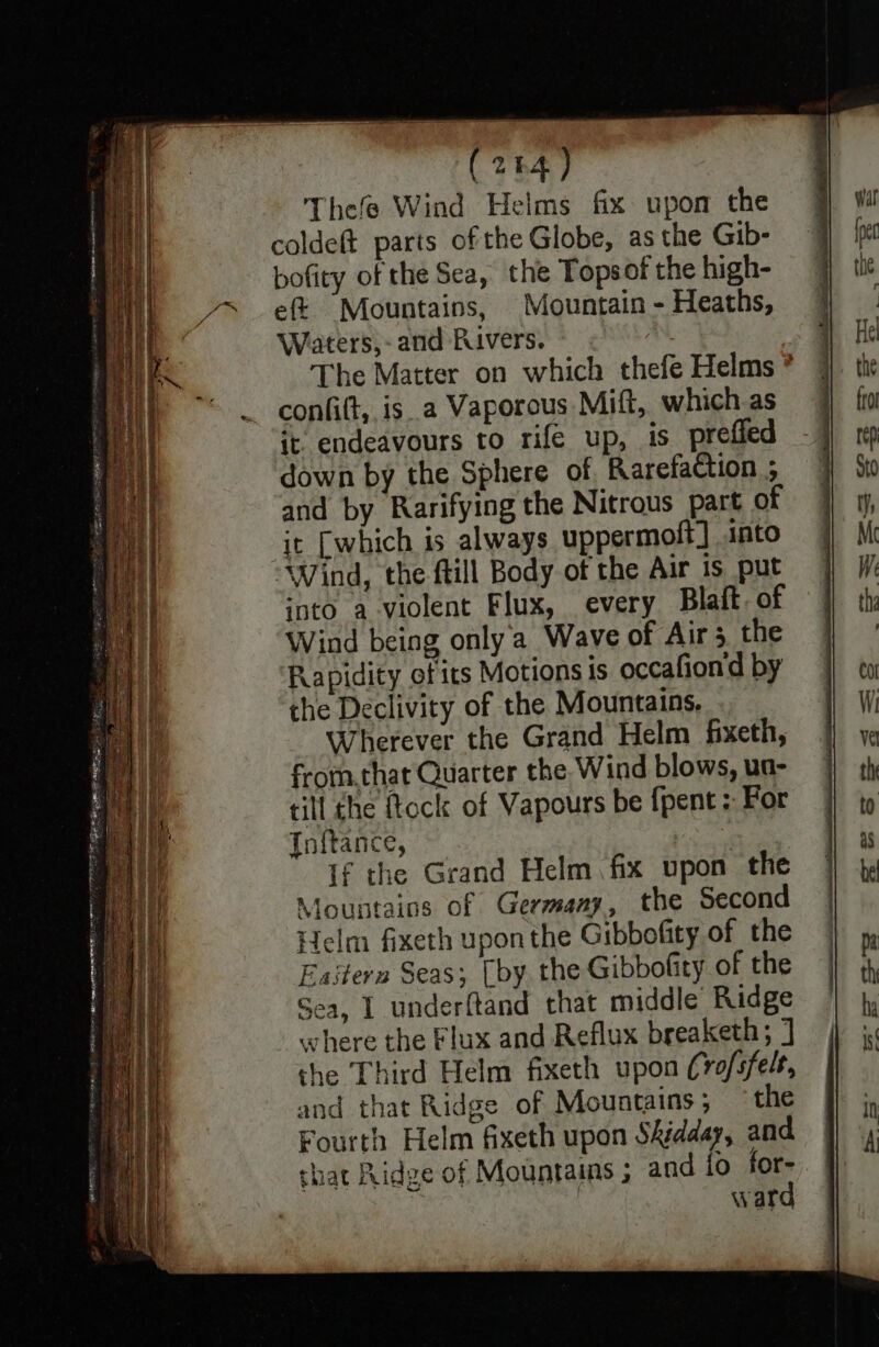 (264) Thefe Wind Helms fix upon the coldeft parts of the Globe, as the Gib- bofity of the Sea, the Topsof the high- eft Mountains, Mountain - Heaths, Waters,- and Rivers. | The Matter on which thefe Helms * confi(t, isa Vaporous Mift, which as it endeavours to rife up, is_prefied down by the Sphere of Rarefaction ; and by Rarifying the Nitrous part of it [which is always uppermoft] into ‘Wind, the ftill Body of the Air is put into a violent Flux, every Blaft of Wind being only'a Wave of Air 3 the Rapidity of its Motions is occafiond by the Declivity of the Mountains, Wherever the Grand Helm fixeth, from,that Quarter the Wind blows, ua- till the ftock of Vapours be {pent For Inftance, if the Grand Helm fix upon the Mountains of Germany, the Second Helm fixeth upon the Gibbofity of the Eastern Seas; (by, the Gibbofity of the Sea, I underftand that middle Ridge where the Flux and Reflux breaketh; ] che Third Helm fixeth upon (ro/sfelr, and that Ridge of Mountains; ‘the Fourth Helm fixeth upon Shédday, and that Ridge of Mountains ; and {0 for- | | ward