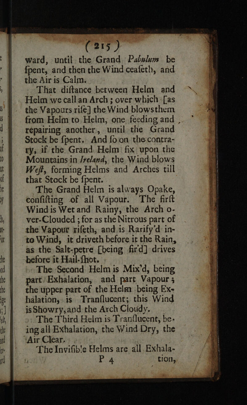 i te, da, ward, until the Grand Pabulum be fpent, and then the Wind ceafeth, and the Airis Calm. That diftance between Helm and Helm we callan Arch ; over which [as the Vapours rife] the Wind blowsthem from Helm to Helm, one feeding and , repairing another, until the Grand Stock be {pent.. And fo on the contra- ry, uf the Grand. Helm fix upon the Mountains in /refand, the Wind blows Weft, forming Helms and Arches till that Stock be fpent. The Grand Helm is always Opake, confifting of all Vapour. The firft Windis Wet and Rainy, the Arch o- ver-Clouded ; for as the Nitrous part of the Vapour xifeth, and 1s Rarify‘d in- to Wind, it driveth before ir the Rain, as the Salt-petre [being fird] drives - ‘before it Hail-fhot. | The Second Helm is Mix’d, being part Exhalation, and part Vapour 5 the upper part of the Helm being Ex- halation, is Tranflucent; this Wind is Showry,and the Arch Cloudy. The Third Helm is Tranflucent, be- ing all Exhalation, the Wind Dry, the ‘Air Clear.) 2. The Invifib!e Helms are all. Exhala- | P4 tion,
