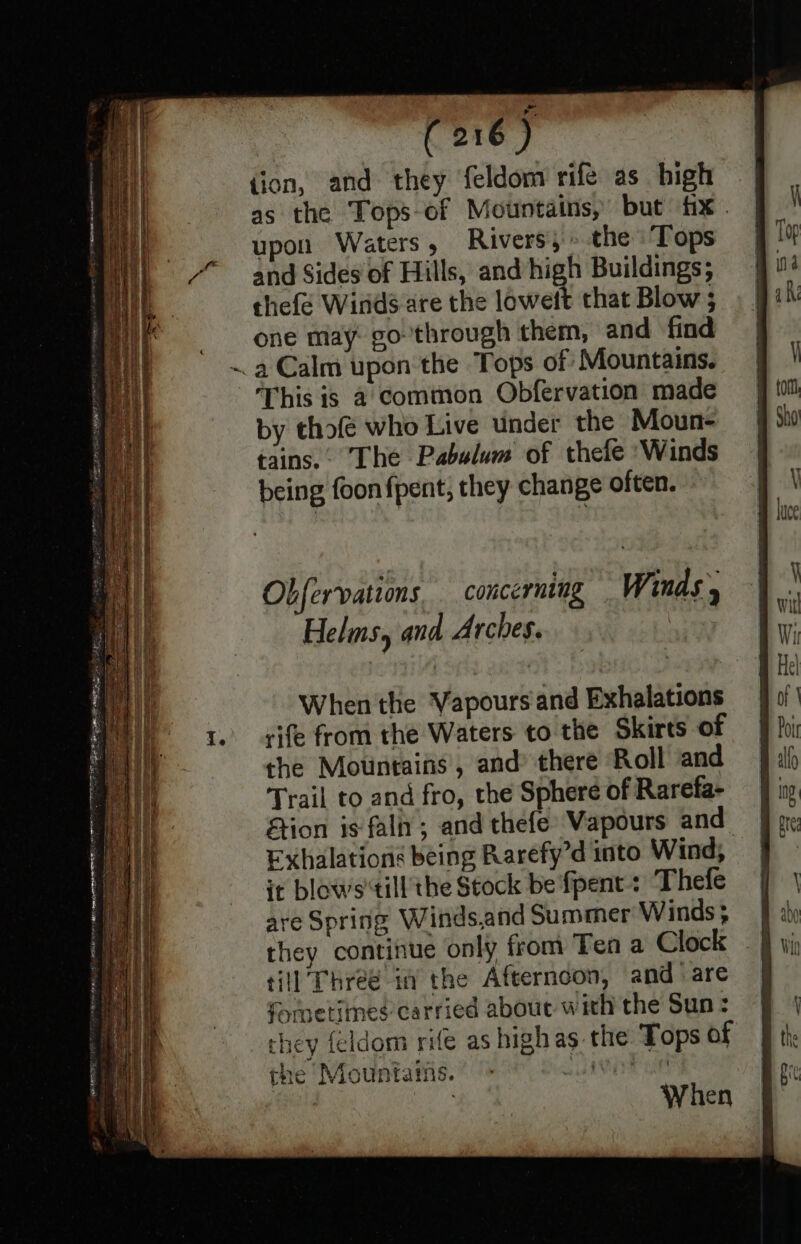 tion, and they feldom rife as high as the Tops-of Mountains, but fx . upon Waters, Rivers,» the Tops and Sides of Hills, and high Buildings; thefe Winds are the loweft that Blow ; one may go through them, and find ~ a Calm upon the Tops of ‘Mountains. ‘This is a common Obfervation made by thofé who Live under the Moun- tains... The Pabslum of thefe ‘Winds being foon fpent, they change often. Obfervations concerning Winds, Helms, and Arches. When the Vapours and Exhalations rife from the Waters to the Skirts of the Motintaifs, and there Roll and Trail to and fro, the Sphere of Rarefa- tion is fala; and thefe Vapours and Exhalations being Rarefy’d into Wind, it blows'till’the Stock be fpent: Thefe are Spring Winds,and Summer Winds; they continue only from Ten a Clock till Threé ia the Afternoon, and are formetines carried aboue with the Sun : hey feldom rife as highas the Tops of Mountains. > slit | | When