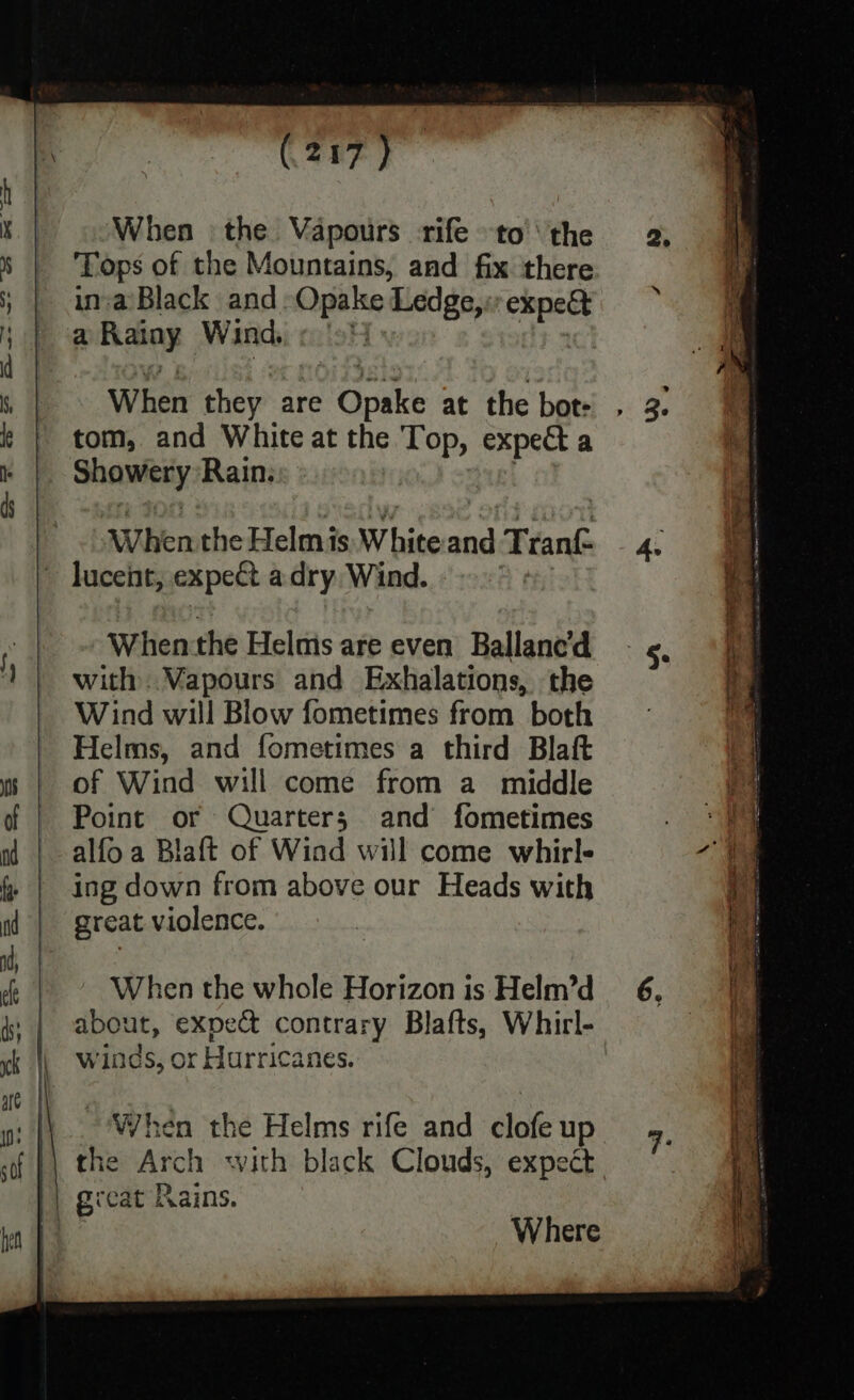 ‘When the Vapours -rife to’ the ‘Tops of the Mountains, and fix ‘there inva’Black and Opake Ledge, expect a ay Winds «9! When they. are pane at the bot tom, and White at the Top, ge a Shawty Rain. When the Helm is. White iby Trank lucent, expect a dry Wind. A Whenthe Helms are even Ballanc’d with ..Vapours and Exhalations, the Wind will Blow fometimes from both Helms, and fometimes a third Blaft of Wind will come from a middle Point or Quarters and fometimes alfo a Blaft of Wiad will come whirl- ing down from above our Heads with great violence. When the whole Horizon is Helm’d about, expect contrary Blafts, Whirl- winds, or Hurricanes. When the Helms rife and clofe up the Arch with black Clouds, expect Where 2.