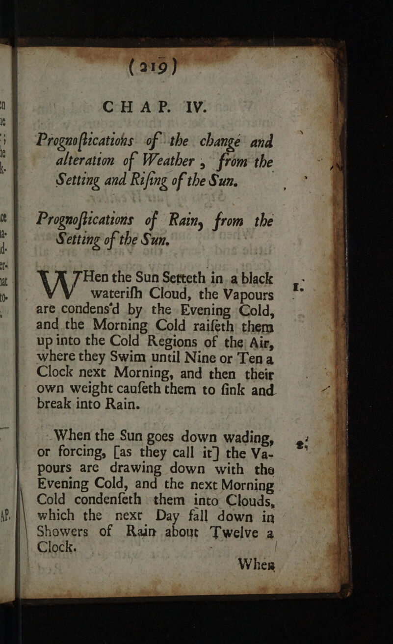 CHAP. IV. Prognoftications of Rain, from the S etting of the Sun. Hen the Sun Setteth in. a black waterifh Cloud, the Vapours are condens'd by the Evening Cold, and the Morning Cold raifeth them up into the Cold Regions of the: Air, where they Swim until Nine or Tena Clock next Morning, and then their - own weight caufeth them to fink and. break into Rain. When the Sun goes down wading, or forcing, [as they call it] the Va- pours are drawing down with the Evening Cold, and the next Morning Cold condenfeth them into Clouds, which the nexe Day fall down in || Showers of Rain about Twelve a | | Clock. | : oe Wher