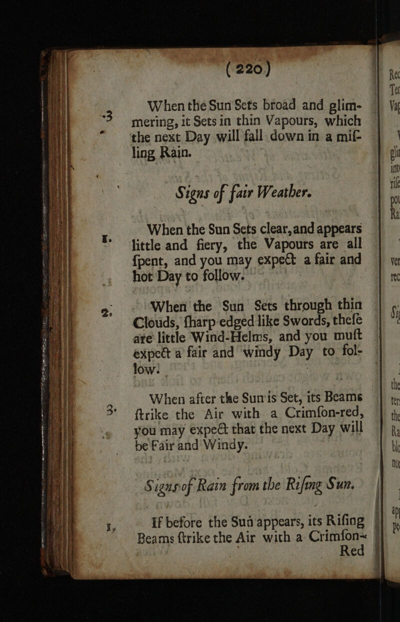 Tel When the Sun Sets broad and plim- | Va ‘3 mering, it Sets in thin Vapours, which “the next Day will fall down in a mif- ling Rain. oi | | int « ° @ fe Signs of fair Weather. F : 3 Ri . When the Sun Sets clear, and appears * fittle and fiery, the Vapours are all {pent, and you may expect afair and | a hot Day to follow. is 2. When the Sun Sets through thin | 6; Clouds, tharp edged like Swords, thefe | “t are little Wind-Helms, and you muft expect a fair and windy Day to fol- low. : | aut d th When after the Surris Set, its Beams : 3° ftrike the Air with a Crimfon-red, | 4 you may expe that the next Day will | j, be Fair and Windy. & bh ! , NY - Signs-of Rain from the Rifmg Sun, t. If before the Sua appears, its Rifing i Beams ftrike the Air with a Crimfon~ }