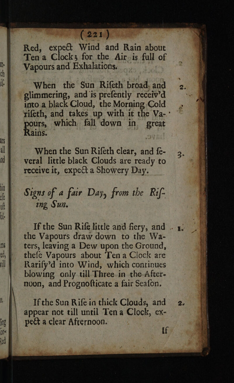 Red, expect Wind and Rain about Ten a Clocks for the Air.is full of Vapours and Exhalations. When the Sun Rifeth broad, and ‘glimmering, and ‘is prefently receiv’d into a black Cloud,’ the Morning Cold rifeth, and takes up with it the Va-.’ pours, which fall down in great Rains. 3 When the Sun Rifeth clear, and {e- veral little black Clouds are ready to receive it, expect a Showery Day. If the Sun Rife little and fiery, and the Vapours draw down to the Wa- ters, leaving a Dew upon the Ground, thefe Vapours about Tena Clock are Rarify’d into Wind, which continues blowing only tll Three.in the. After- noon, and Prognofticate a fair Seafon. If the Sun Rife ia thick Clouds, and appear not till until Tena Clock, ex-_ pect a clear Afternoon. ; ass [