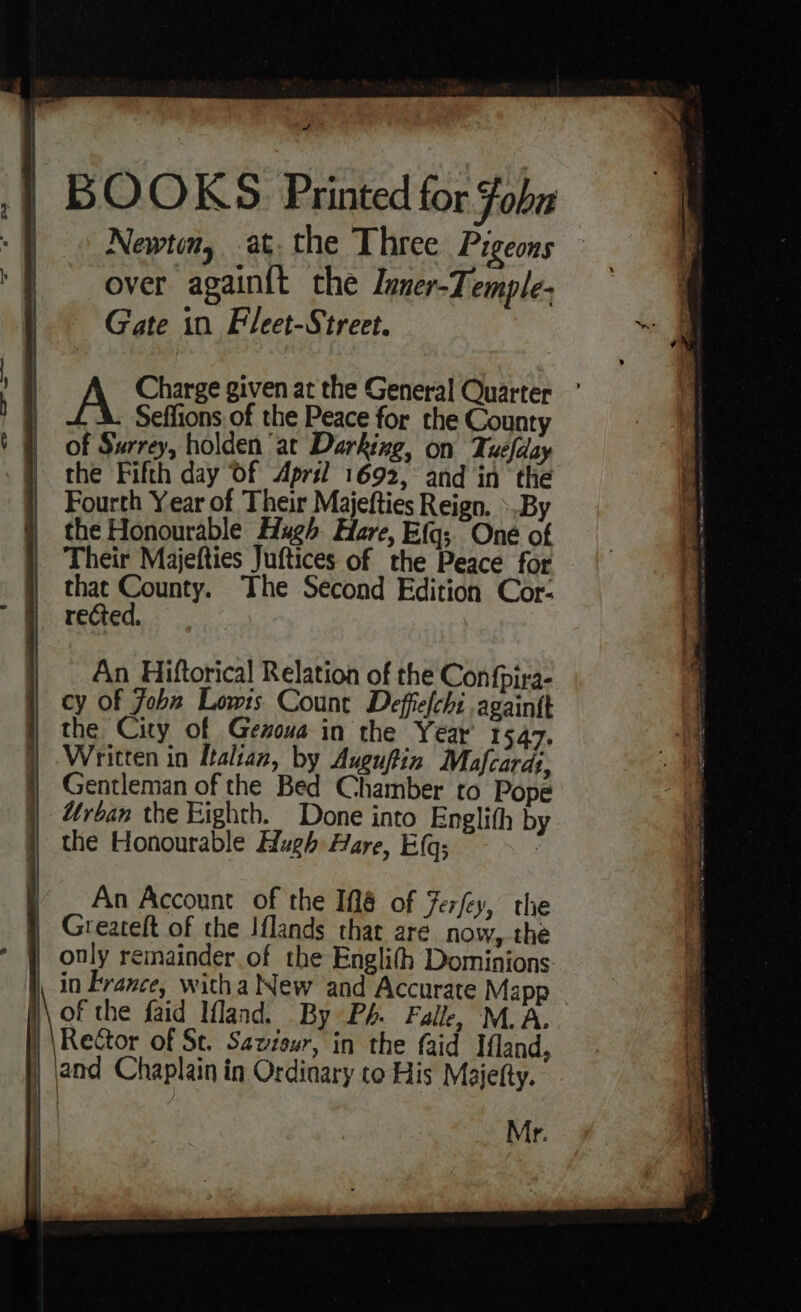 A yon a ,| BOOKS Printed for Foba 5 Newtin, at. the Three Pigeons | '} ~~ over again{t the Luner-Temple- Gate in Fleet-Street. “ ————— ~e A Charge given at the General Quarter Seffions of the Peace for the County of Surrey, holden at Darking, on Tuefday the Fifth day Of April 1692, and in the 4 Fourth Year of Their Majefties Reign. ».By | the Honourable Hugh Hare, Efq; One of (ft Their Majefties Juftices of the Peace for oe as The Second Edition Cor- reGed,. cD ews An Hiftorical Relation of the Confpira- cy of Joba Lowis Count Deffefchi again{t the City of Gezoua in the Year 1547. Written in Italian, by Auguftin Mafcardt, Gentleman of the Bed Chamber to Pope Uroan the Eighth. Done into Englith by the Honourable Hugh Hare, EGG; 7 / _ An Account of the 18 of Ferfey, the Greateft of the Iflands that are now, the only remainder of the Englith Dominions in France, witha New and Accurate Mapp of the faid Mland. By Ph. Falle, M.A. Rector of St. Saviour, in the faid Ifland, ) and Chaplain in Ordinary to His Majetty. Mr. a ae