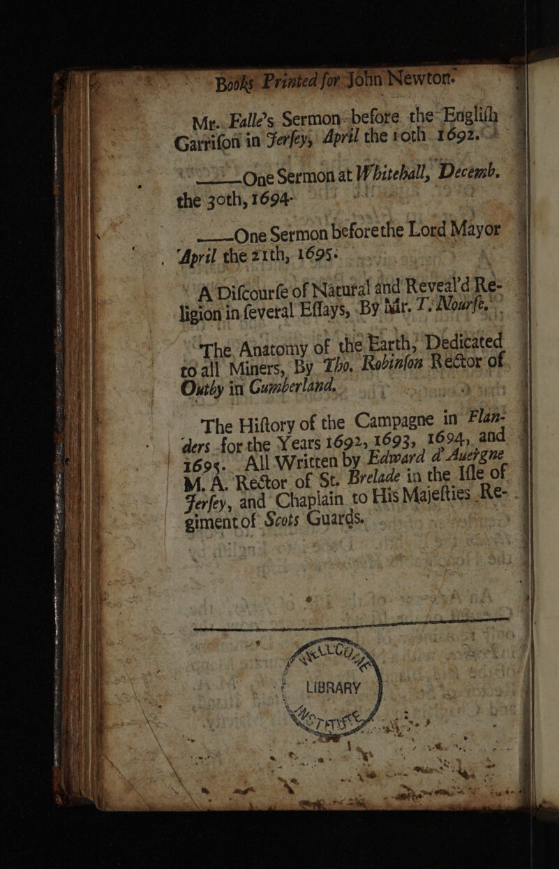 Bodks Printed for John Newtor. Mr.. Falle’s Sermon: beiore the Englith q Garrifon in Ferfey, April the roth 1692.) ‘One Sermon at Whiteball, ‘Decémb. the 30th, 1694- | . _-—One Sermon beforethe Lord Mayor April the 21th, 1695+ fi onceae A Difcourfe of Natural and Reveald Re- ligion in feveral Effays, By nar. T.\ Nore. The, Anatomy of the Earth; Dedicated coall Miners, By Tho. Rodifos Rector of Ontby in Gumberland, : ders for the Years 1692, 1693, 1694, and » 7695. All Written by Edward d Auergne M. A. Rector of St. Brelade in the Ifle of Ferfey, and Chapiain. to His Majelties .Re- . gimentof Scots Guards. ae MRALCES oe LIBRARY