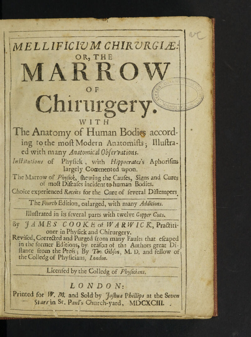 Chimrgery: WITH The Anatomy of Human Bodi<~§ accord- ing to the moft Modern Anatomifts- Illuftra- ed with many Anatomical Obfer^ations. Institutions of Phyfick , with Hippocratess Aphorifms largely Commented upon. The Marrow of Phyfick,, (hewing the Caufes, Signs and Cures ot moft Difeafes incident to human Bodies. Choice experienced Keceits for the Cure of leveral Diftempers. The Fourth Edition, enlarged, with many Additions. Illufirated in irs feveral parts with twelve Gopper Cuts. By JAMES COOKE of WARWICK, Pra^ni oner in Phyfick and Chirurgery. Revifed,Corre£led and Purged from many Faults that efcaped in the former Editions, by reafonof the Authors great DC fiance from the Prefs; By Tho. Gibfon, M. D. and fellow of theColledgof Phyficians, London. ■Licenled by the Colledg of Phyficians. LONDON: Printed for W. M. and Sold by JoJhua Phillips at the Seven - ttarrm St. Pauls Church-yard, MDCXCIII. .