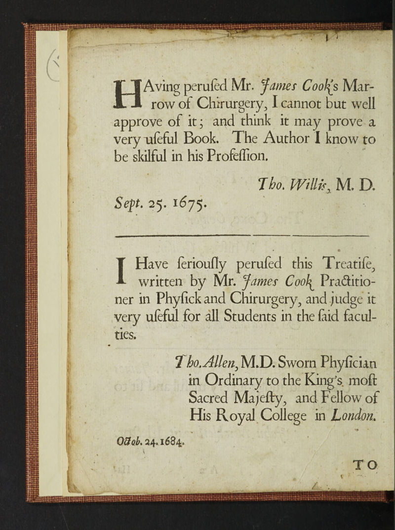 HAving perilled Mr. James Cooh[s Mar¬ row of Chirurgery, I cannot but well approve of it; and think it may prove a very ufeful Book. The Author I know to be skilful in his Profeffion. Sep. 25. 1675. Tho. Willis, M. D. Have lerioufly peruled this Treatile, written by Mr. James Cool^ Pra&amp;itio- ner in Phyfick and Chirurgery, and judge it very ufeful for all Students in the laid facul¬ ties. 1 ho. Allen, M.D. Sworn Phyfician in Ordinary to the King’s, moft Sacred Majefty, and Fellow of His Royal College in London. 08 ok 24.1684.