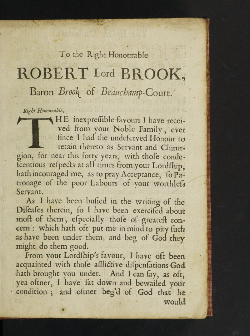 To the Right Honourable ROBERT Lord BROOK, Baron Brooby of Beauchamp-Court. Rnht Honourable, 6 THE inexpreflible favours I have recei¬ ved from your Noble Family, ever fince I had the undelerved Honour to retain thereto as Servant and Chirur- gion, for near this forty years, with thofe conde- lcentious refpedfo at all times from your Lordfliip, hath incouraged me, as to pray Acceptance, fo Pa¬ tronage of the poor Labours of your worthless Servant. As I have been bulled in the writing of the Dileafes therein, fo I have been exercifed about moft of them, efpecially thofe of greateft con¬ cern : which hath oft put me in mind to pity fucb as have been under them, and beg of God they might do them good. From your Lord (hip's favour, I have oft been acquainted with thofe afflictive difpenfations God hath brought you under. And I can fay, as oft, yea oftner, I have fat down and bewailed your condition ; and oftner beg’d of God that he would