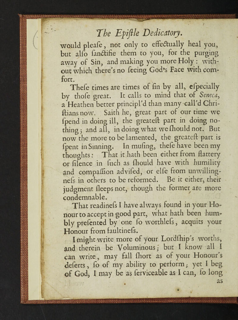 The Epflle Dedicatory. would pleafe, not only to effe&amp;ually heal you, but alfo fan&amp;ifie them to you, for the purging away of Sin, and making you more Holy : with¬ out which there’s no feeing God’s Face with com- fort. Thefe times are times of fin by all, efpecially by thofe great. It calls to mind that of Seneca, a Heathen better principled than many call’d Chri- ftians now. Saith he, great part of our time we fpend in doing ill, the greateft part in doing no¬ thing ; and all, in doing what we flhould not. But now the more to be lamented, the greateft part is fpent in Sinning. In mufing, thefe have been my thoughts: That it hath been either from flattery or filence in fiich as fhould have with humility and companion advifed, or elfe from unwilling- nefs in others to be reformed. Be it either, their judgment fleeps not, though the former are more condemnable. That readinefs I have always found in your Ho¬ nour to accept in good part, what hath been hum¬ bly prefented by one fo worthlefs, acquits your Honour from faultinefs. I might write more of your Lordfhip’s worths, and therein be Voluminous- but I know all I can write, may fall fihort as of your Honour’s deferts, fo of my ability to perform; yec_ I beg of God, I may be as ferviceable as I can, to long