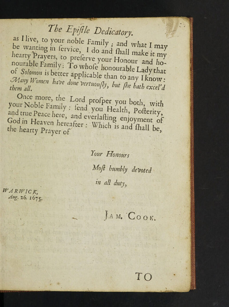 t , The Epjlk Dedicatory. 'h as Ilive, to your noble Family . and what I d* hearty PrayeiTf ' “ “ “*• «“H be. &gt; WARWICK, 4ttg. 26. 1675; Your Honours Moft humbly demoted In nil dutyy Jam, Cook, TO