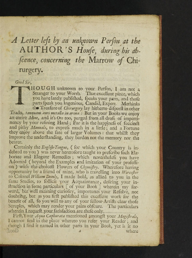 A Letter left by an unknown Perfon at the AUTHOR'S Houfe, during his db- fcence} concerning the Marrow of Chi- rurgery. Good Sir HOUGH unknown to your Perfon, I am not a Stranger to your Worth. That excellent piece, which you have lately publifhed, ipeaks your parts, and thole parts fpeak you Ingenious, Candid, Expert. Methinks til# Treafure of Chirurgery lay hitherto difperft in other Tra&amp;s, tanquam ami metaUa in arena : But in your Books we enjoy an entire Mine, and it’s Ore too, purged from all drols of imperti- nency by your refining Hand ; For it is the happjnefs of fuccindfc and pithy Manuals, to exprefs much in a little; and a Fortune they enjoy above the fate of larger Volumes: that whilft they improve the underftanding, they burden not the memory nor the bearer. Certainly the Englijh-Tongue, ( for which your Country is in¬ debted to you ) was never heretofore taught to prefcribe inch Ela¬ borate and Elegant Remedies ; which neverthelefs you have Adorned ( beyond the Examples and imitation of your profeffi- on ) with the choice!! Flowers of Chymiftry, Wherefore having opportunity by a friend of mine, who is travelling into Worcefter to Colonel William Deinly, I made bold, as allied to you in the lame Studies, to follicit your Acquaintance, defiring your in- ffraction in fbme particulars [ of your Book ] wherein my for¬ ward, but well meaning curiofity, importunes your Relblve, not doubtihg, but as you firft publifhed this excellent work for the benefit of all, lb you will to any of your fellow-Artilfs clear thofe Scruples, which may render your pains obfoure. The particulars wherein I requell your fatisfadfion are thefe only. FirlijYour Aqua Caphurata mentioned amongff your Magifirals, I cannot find in the place whereto you refer your Reader ; and though I find it named in other parts in your Book, yet is it no a where