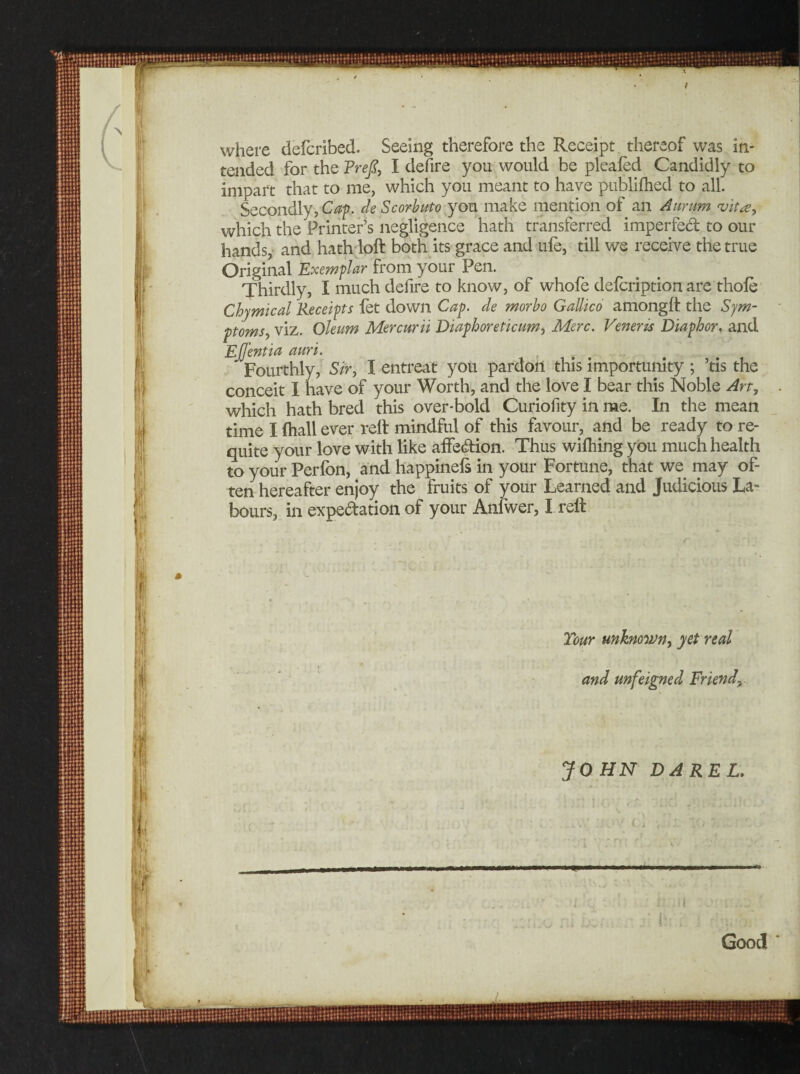 Good Your unknown, yet real and unfeigned Friendy JOHN DAREL. where defcribed. Seeing therefore the Receipt thereof was in¬ tended for the FreJS, I defire you would be pleafed Candidly to impart that to me, which you meant to have publifhed to all. Secondly, Cap, de Scorbuto you make mention of an Aurum vita, which the Printer’s negligence hath transferred imperfect to our hands, and hath loft both its grace and ufe, till we receive the true Original Exemplar from your Pen. Thirdly, I much defire to know, of whofe defcription are thole Chymical Receipts fet down Cap. de morbo Gallico amonglt the Sym¬ ptoms, viz. Oleum Mercurii Diaphoreticim, Merc. Veneris Diaphor. and Ejjentia auri. Fourthly, Sir, I entreat you pardon this importunity ; ’tis the conceit 1 have of your Worth, and the love I bear this Noble An, time I {hall ever rell mindful of this favour, and be ready to re¬ quite your love with like affection. Thus wilhing you much health to your Perfon, and happinels in your Fortune, that we may of¬ ten hereafter enjoy the fruits of your Learned and Judicious La¬ bours, in expectation of your Anfwer, I relt