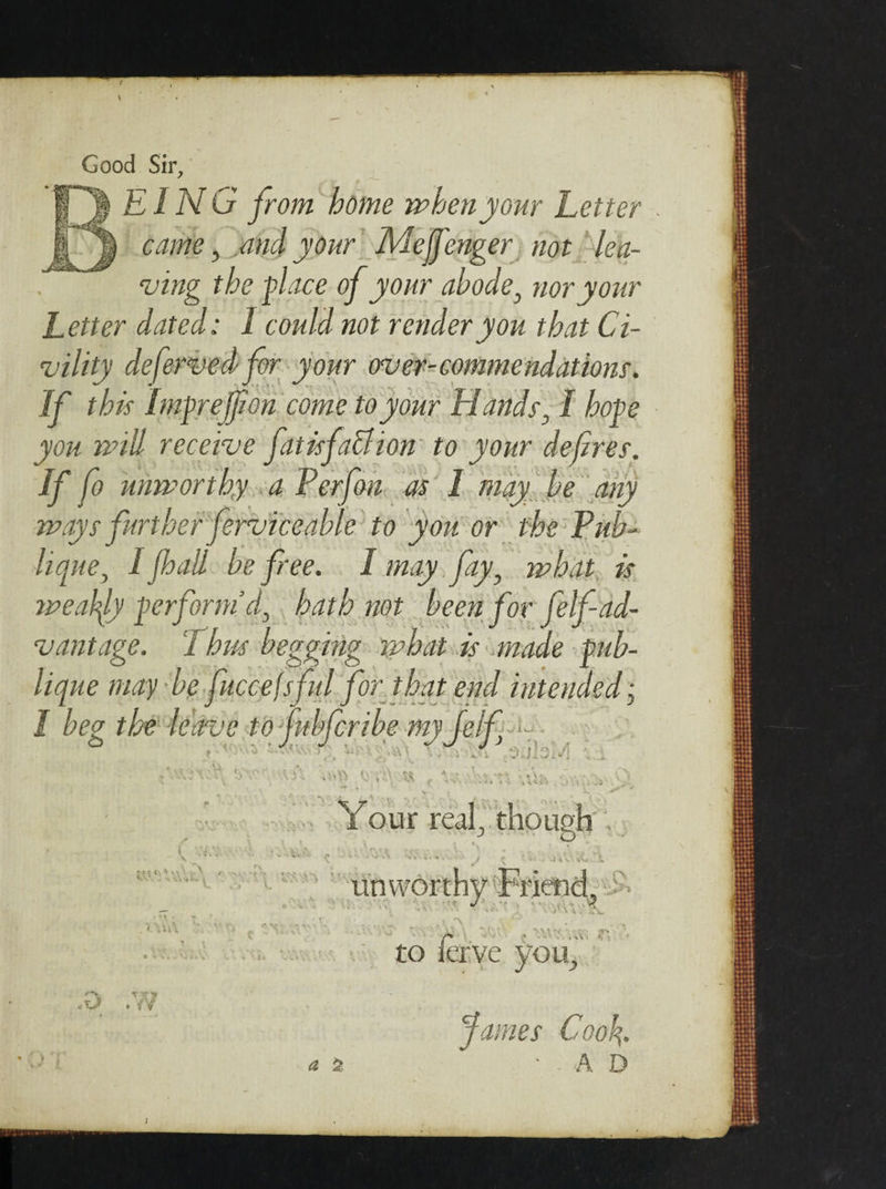 Good Sir, EING from home when your Letter came, jtnd your Mejj'enger not lea¬ ving the face of your abode, nor your Letter dated: 1 could not render you that Ci¬ vility defervedfor your over-commendations. If this Imprejfon come to your Hands, I hope you will receive fit is fa cl ion to your defres. If fo unworthy a Perf on as I may, be any ways further ferviceable to you or the Pub- lique} I [hall be free. 1 may fay, what is weakly perform'd, hath not been for felf ad¬ vantage. Thus begging what is anode f ab- lique may be fuccejsfid for that end intended • I beg the leave tofubferibe my Jelf -i •ViV ;» “.. Your real, though tX. to1 T '&lt;r n . /V * t* unvvor to -.'O' - ':&gt;» A &gt; *• &lt; &lt; r you. a % James Coo\. •AD &lt;0