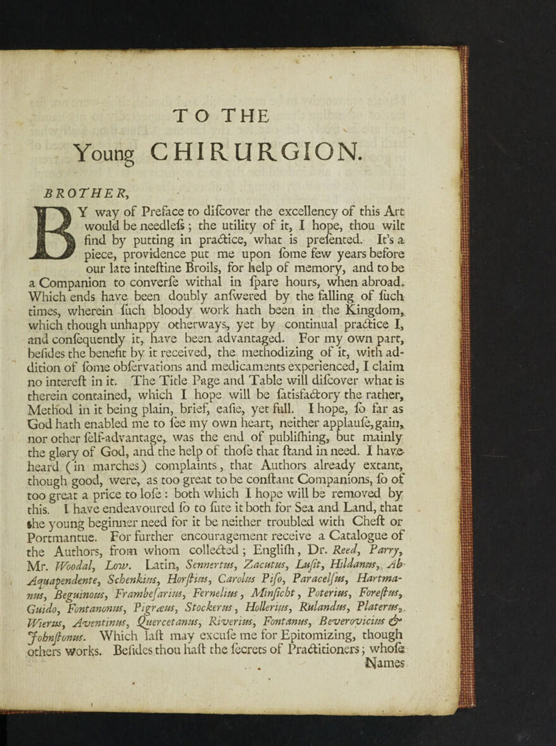 Young CHIRURGION. BROTHER, BY way of Preface to difcover the excellency of this Art would be needlefs; the utility of it, I hope, thou wilt find by putting in practice, what is prefented. It’s a piece, providence put me upon fbme few years before our late inteftine Broils, for help of memory, and to be a Companion to converfe withal in fpare hours, when abroad. Which ends have been doubly anfwered by the falling of fiich times, wherein fuch bloody work hath been in the Kingdom,, which though unhappy otherways, yet by continual practice I, and confequently it, have been advantaged. For my own part, befides the benefit by it received, the methodizing of it, with ad¬ dition of fbme obfervations and medicaments experienced, I claim no intereft in it. The Title Page and Table will difcover what is therein contained, which I hope will be fatisfactory the rather. Method in it being plain, brief, eafie, yet full. I hope, lb far as God hath enabled me to fee my own heart, neither applaufe,gain, nor other felf-advantage,. was the end of publifhing, but mainly the glory of God, and the help of thole that Hand in need. I have- heard (in marches) complaints, that Authors already extant, though good, were, as too great to be conftant Companions, fo of too great a price to lofe : both which I hope will be removed by this. I have endeavoured fo to Kite it both for Sea and Land, that $he young beginner need for it be neither troubled with Cheft or Portmantue. For further encouragement receive a Catalogue of the Authors, from whom collected ; Englifh, Dr. Reed, Tarry, Mr. TVoodal, Low. Latin, Sennertus, Zacutus, Lujit, Hildarm.r9, Ab- Aquapendente, Schenkins, Horfims, Carolus Pifo, Paracelfus, Hartma¬ nns, Beguinous, Frambefarius, Fernelim, Minficht, Poterius, Foreflus, Guido, Fontanonm, Pigraus, Stocker us, Holler ius, Rulandus, Plat eras,, Wierus, A-vtntinus, Quercetanus, Riverius, Font anus, Beveroviciits &amp; Johnfionus. Which laft may excufe me for Epitomizing, though others works. Befides thou haft the fecrets of Practitioners; whole ^ Names