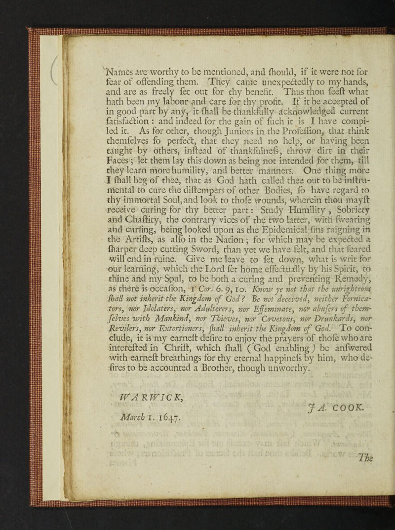 Names arc worthy to be mentioned, and fhould, if it were not for fear of offending them. They came unexpectedly to my hands, and are as freely fet out for thy benefit. Thus thou feed what hath been my labour and care for thy profit. If it be accepted of in good part by any, it fhall be thankfully acknowledged current fatisfa&amp;ion : and indeed for the gain of Inch it is I have compi¬ led it. As for other, though Juniors in the Profeflion, that think themfelves fo perfect, that they need no help, or having been taught by others, indead of thankfulneis, throw dirt in their Faces; let them lay this down as being not intended for them, till they learn more humility, and better manners. One thing more I fhall beg of thee, that as God hath called thee out to be initru- mental to cure the didempers of other Bodies, fo have regard to thy immortal Soul, and look to thofe wounds, wherein thou mayd receive curing for thy better part: Study Humility , Sobriety and Chadity, the contrary vices of rhe two latter, with fwearing and curbing, being looked upon as the Epidemical fins raigning in the Artids, as alio in the Nation ; for which may be expected a {harper deep cutting Sword, than yet we have felt, and that feared will end in mine. Give me leave to fet down, what is writ for our learning, which the Lord let home effectually by his Spirit, to thine and my Spul, to be both a curing and preventing Remedy, as there is occafion, r Cor. 6. 9, 10. Know ye not that the unrighteous /hall not inherit the Kingdom of God ? Be not deceived, neither Fornica¬ tors, nor Idolaters, nor Adulterers, nor Effeminate, nor a buffers of them- ffelves with Mankind, nor Thieves, nor Covetous, nor Drunkards, nor Revilers, nor Extortioners, fhall inherit the Kingdom off God. To con¬ clude, it is nay earned defire to enjoy the prayers of thofe who are intereded in Chrilt, which fhall ( God enabling ) be anfwered with earned breathings for thy eternal happinefs by him, who de¬ fires to be accounted a Brother, though unworthy. WARWICK, J A. COOK.