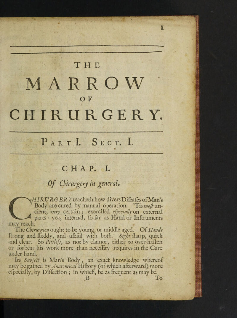 MARROW O F CHIRURGERY. PartI. Sect. I. CHAP. I. HIRURGER T teacheth how divers Difeafes of Man’s Body are cured by manual operation. ’Tis mofi an¬ cient, very certain ; exercifed efpecially on external parts: yea, internal, fo far as Hand or Inllruments ’Tis mofi ali- may reach. The Chirurgion ought to be young, or middle aged. Of Hands ftrong and ftedkly, and ufeful with both. Sight fharp, quick and clear. So Ritilefs, as not by clamor, either to over-haften or forbear his work more than neceflity requires in the Cure under hand. Its Subject is Man’s Body, an exact knowledge whereof may be gained by Anatomical Hiftory (of which afterward) more efpecially, by DiiTedion ; in which, be as frequent as may be. B To