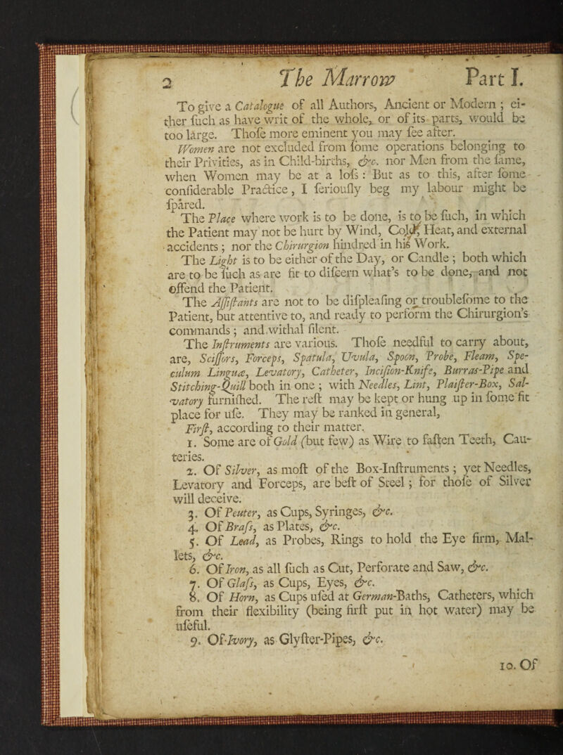 To give a Catalogue of all Authors, Ancient or Modern ; ei¬ ther fuch as have writ of the whole,, or of its parts, would be too large. Thole more eminent you may lee after. Women are not excluded from Ibine operations belonging to their Privities, as in Child-births, &amp;c. nor Men from the lame, when Women may be at a lofs: But as to this, after fome confiderable Practice, I ferioufly beg my labour might be {pared. x The Place where work is to be done, is to be fuch, in which the Patient may not be hurt by Wind,. CoJ^f Heat, and external • accidents; nor the Chirurgion hinched in his Work. The Light is to be either of the Day, or Candle ; both which are to beluch as are fit to difcern what’s to be done, and not offend the Patient. The AJJijtahts are not to be difpleafing or troublefome to the Patient, but attentive to, and ready to perform the Chirurgion’s commands; and,withal filerit. The Inftnments are various. Thole needful to carry about, are, SciJJbrs, Forceps, Spatula, Uvula, Spoon, Probe, Fleam, Spe¬ culum Lingua, Levator7, Catheter, Incijion-Knife, Burras-Pipe and Stitching-Quill both in one ; with Needles, Lint, Plaifier-Box, Sal¬ tatory furnithed. The reft may be kept or hung up in fomc'fit place for ule. They may be ranked in general, Firfi, according to their matter. 1. Some are of Gold (but few) as Wire to fallen Teeth, Cau¬ teries. 2. OF Silver, as moll of the Box-Inftruments; yet Needles, Levatory and Forceps, are bell of Steel; for thole of Silver will deceive. 3. OFPeuter, as Cups, Syringes, &amp;c. 4. Of Brafs, as Plates, &amp;c. 5. Of Lead, as Probes, Rings to hold the Eye firm,. Mal¬ lets $^c. 6. OF Iron, as all fuch as Cut, Perforate and Saw, &amp;c. 7. OF Glafs, as Cups, Eyes, &amp;c. 8. Of Horn, as Cups uled at German-^aths, Catheters, which from their flexibility (being firft put in hot water) may be uleful. 9. OF-Ivory, as Glyfter-Pipes, &amp;c.