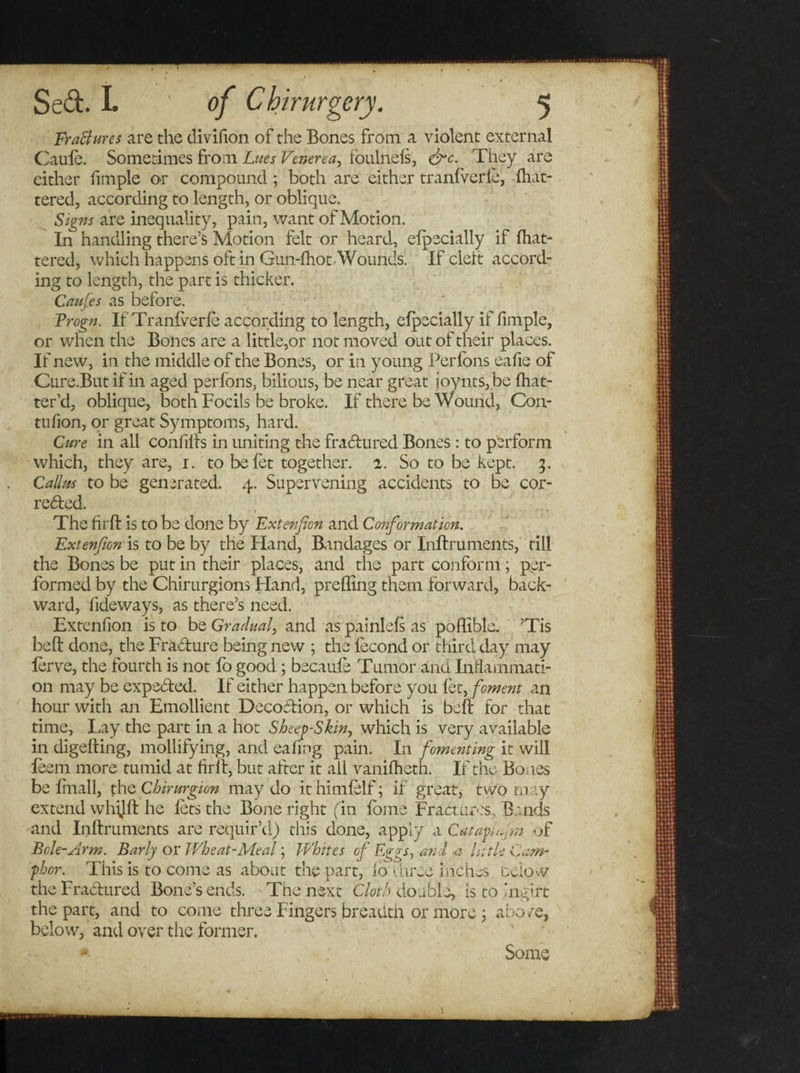 Fractures are the divifion of the Bones from a violent external Caule. Sometimes from Lues Venerea, foulnels, &lt;&amp;c. They are either fimple or compound ; both are either tranfverle, flat¬ tered, according to length, or oblique. Signs are inequality, pain, want of Motion. In handling there’s Motion felt or heard, efpecially if Ihat- tered, which happens oft in Gun-fhot/Wounds’ If cleft accord¬ ing to length, the part is thicker. Caufes as before. Frogn. If Tranfverle according to length, elpecially if fimple, or when the Bones are a little,or not moved out of their places. If new, in the middle of the Bones, or in young Perfons eafie of Cure.Butif in aged perfons, bilious, be near great joynts,be Ihat- ter’d, oblique, both Focils be broke. If there be Wound, Con- tufion, or great Symptoms, hard. Cure in all confilts in uniting the fraCtured Bones : to perform which, they are, 1. to befet together. 2. So to be kept. 3. Callus to be generated. 4. Supervening accidents to be cor¬ rected. The frit is to be done by Extenfon and Conformation. Extenfon to be by the Hand, Bandages or Inftruments, till the Bones be put in their places, and the part conform; per¬ formed by the Chirurgions Hand, preffing them forward, back¬ ward, fideways, as there’s need. Extenfion is to be Gradual, and as painlefs as poflible. ’Tis bell done, the Fracture being new ; the lecond or third day may lerve, the fourth is not fo good ; becaule Tumor and Inflammati¬ on may be expected. If either happen before you fet, foment an hour with an Emollient DecoCtion, or which is belt for that time, Lay the part in a hot Sheep-Skin, which is very available in digelting, mollifying, and eafing pain. In fomenting it will leem more tumid at firlt, but after it all vanilhetn. If the Bones be Imall, the Chirurgion may do ithimlelf; if great, two may extend whijlf he lets the Bone right fin lome Fractures, Bands and Inlfruments are requir’d) this done, apply a Catapiu &gt;n. of Bole-Arm. Early or Wheat-Meal; Whites of Eggs, and a little Cam¬ phor. This is to come as about the part, lo t hree inches Delow the Fractured Bone’s ends. Tire next Cloth double, is to'ngirt the part, and to come three Fingers breadth or more ; abo re, below, and over the former. *■ Some i