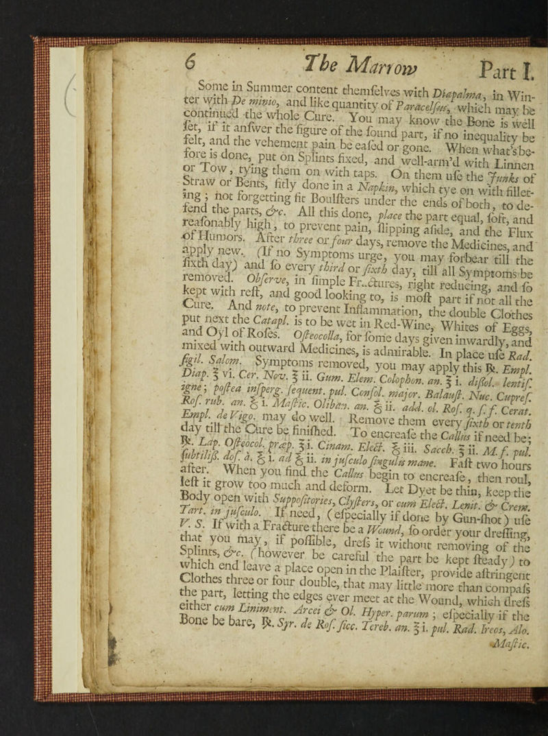teAvi’rh n SUmmei' C??fnt thenlfelves with DUfdma, in Win¬ ter With De mmo and like quantity of Faracelfm which may hte continued the whole Cure. You may know the Bme “well fc , &gt;f it anlwer the figure of the found part, if no inequality he felt, and the vehement pain be ealed or gone. When what’sbe fore,S done put on Splints fixed, and well-armkl w th Lim^n 01 Tow, tying them on with taps. On them ufe the LIT^f Straw or Bents, fitly done in a Napkin, which tye on wfh filled mg ; not forgetting fi t Boalfters under the ends of both to de fend the parts, &amp;c. All this done, place the part equal ibfr and reafonably high , to prevent pain, hipping Tfide, and the Flux ifev f/r Wfmr the M^ldnesS ‘ilxth clivWand Vn° Symp,toTs urge&gt; you mW forbear till the removed of/ ™fixth day, till all Symptoms be l emoved. Obferve in fimple Fr..&lt;ftures, right reducing and fo CureWltAn1ft&gt; a'lcl §00&lt;1 looking to, is moll pair if not all the ‘ ’ A^d ote&gt; to prevent Inflammation, the double Clothes put next the•Catapl. is to be wet in Red-Wine, Whites of Eevs and Oyl of Rofes. OfieocoUa, for fome days given inwardly and mixed with outward Medicines, is admirable. In place ullw % ' s*lc™- Symptoms removed, you may apply this R Eml Djap. | vi. Or. N*v. J ii. Gum. Elem. Colophol tZfClZ f r’ Pfea ‘ft.‘r£-]er-ent-?“l Cenfil. major. Balaufi. Nuc Cutref Rof.ruE an. &amp; t. Mafilc. Olibkn. m.% ii. idd. d. stf. a.ffZfi Empt. deV,^ may do well. Remove them event Lf/or tenth m yZ *1 ^u; e be fotifocd- To encreafe the Calli if need be • I°Aeo.cob *!: Cmam- Ele£l. § iii. Saceh. 5 ii M. f. pul fl'f- i${aJ % '• ad. S11- »pfalo.fmgulnmam. Fail twohours nitu When you find the C*Bm begin to encreafe, then roul left it giow too much and deform. Let Dyet be thin keeDtlie’ Body open wmi Suppofitories, Clpfters, or cum Elea. Lemt &amp; Crem Tart, tnjufcOo.i/need ( Socially if done by Gumlhot) ufe I. 5. If With a Frafture there be a Wound, fo order your dreffinu tha you may, if poffible, drefs it withou renting of tfe SplinK, &amp;c (however be careful the part be kept ftfadv ) m leave * Plaf open in the Plaifter, provide ailringent Se part letthw fh” 1°^ th« may titan confaft eitheiwL1 r S ^ Sver,meet « the Wound, which drefs eitnei cum Liniment. Arcei &amp; Ol. Hyper, parum ; eibecialiv if rlr&gt; Bone be bare, R. * M.ficc. Zb. L fi.^fS Kjfe •Aloft 1C.