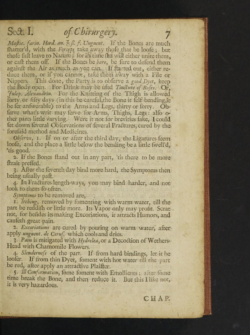 Mafic. far in. Hord. an. f Unguent. If the Bones are much fhatter’d, with the Forceps, take away thole .that be loole ; but thole fall leave to Nature; for ih, time Ore will either unite them., or call them off. If the Bones be bare, be lure to defend them againft the Air as much as you can. If itarted out, either re¬ duce them, or if you cannot, take them away with a File or Nippers. This done, the Party is to oblerve a good.Dyet, keep the Body open. For Drink may be ufed Tincture of Rofes. Or, Julep. Alexandrin. For the Knitting of the Thigh is allowed forty or fifty days fin this be careful,the Bone it lelf bending,it be let anlwerable) to the Arms and Legs,: thirty or forty. Ob¬ lerve what’s writ may lerve for Arms, Thighs, Legs: alfo o- ther parts little varying. Were it not for brevities fake, I could let down leveral Oblervations of leveral Fractures, cured by the forelaid method and Medicines. Obfer-ve, 1. If on or after the third day, the Ligatures leem loole, and the place a little below the bending be a little fwell’d, 5tis good. 2. If the Bones Band out in any part, ’tis there to be more ffrait preffed. 3. After the leventh day bind more hard, the Symptoms then being uliially pa ft. 4. In Fra&amp;ures length-ways, you may bind harder, and not look to them lo often. Symptoms to be removed are, 1. Itching, removed by fomenting with warm water, till the part be reddifh or little more. Its Vapor only may profit. Scrat not, for befides its making Excoriations, it attracts Humors, and cauleth great pain. 2. Excoriations are cured by pouring on warm water, after apply unguent, de Ceruf. which cools and dries. 3. Tam is mitigated with Hydrelea, or a Deco&amp;ion of Wethers- Head with Chamomile Flowers. 4. Slendernefs of the part. If from hard bindings, let it be looler. If Irom thin Dyet, foment with hot water till the part be red, after apply an attractive Plailter. 5. Ill Conformation, lome foment with Emollients; after Ibrne time break the Bone, and then reduce it. But this I like not, it is very hazardous.