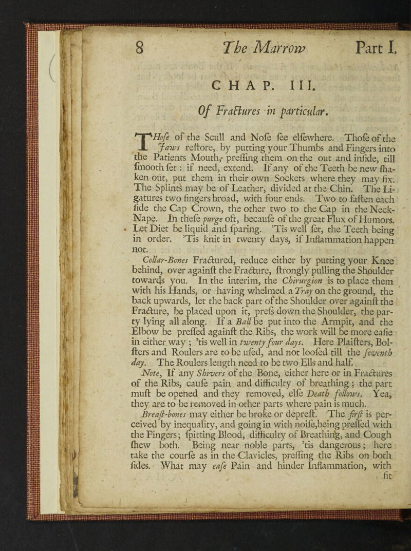 CHAP. III. Of FraElures in particular. Hofe of the Scull and Nole lee elle where. Thole of the X jaws reltore, by putting your Thumbs and Fingers into the Patients Mouth,' preffing them on the out and infide, till lmooth let: if need, extend. If any of the Teeth be new fha- ken out, put them in their own Sockets where they may fix. The Splints may be of Leather, divided at the Chin. The li¬ gatures two lingers broad, with four ends. Two to fallen each fide the Cap Crown, the other two to the Cap in the Neck- Nape. In thele purge oft, becaule of the great Flux of Humors. Let Diet be liquid and fparing. ’Tis well let, the Teeth being in order. 5Tis knit in twenty days, if Inflammation happen not. Collar-Bones Fractured, reduce either by putting your Knee behind, over againft the Fracture, ftrongly pulling the Shoulder towards you. In the interim, the Chirurgion is to place them with his Hands, or having whelmed a Tray on the ground, the back upwards, let the back part of the Shoulder over againft the Fradure, be placed upon it, prels down the Shoulder, the par¬ ty lying all along. If a Ball be put into the Armpit, and the Elbow be prelfed againft the Ribs, the work will be more ealie in either way ; ’tis well in twenty four days. Here Plaifters, Bol- fters and Roulers are to be uled, and not looted till the /eventh day. The Roulers length need to be two Ells and half. Note, If any Shivers of the Bone, either here or in Fradures of the Ribs, caule pain and difficulty of breathing ; the part muft be opened and they removed, elle Death follows. Yea, they are to be removed in other parts where pain is much. Breaf-bones may either be broke or depreft. The firjl is per¬ ceived by inequality, and going in with noile,being prelfed with the Fingers; Ipitting Blood, difficulty of Breathing, and Cough (hew both. Being near noble parts, 'tis dangerous; here take the courte as in the Clavicles, preffing the Ribs on both fides. What may eafe Pain and hinder Inflammation, with fit