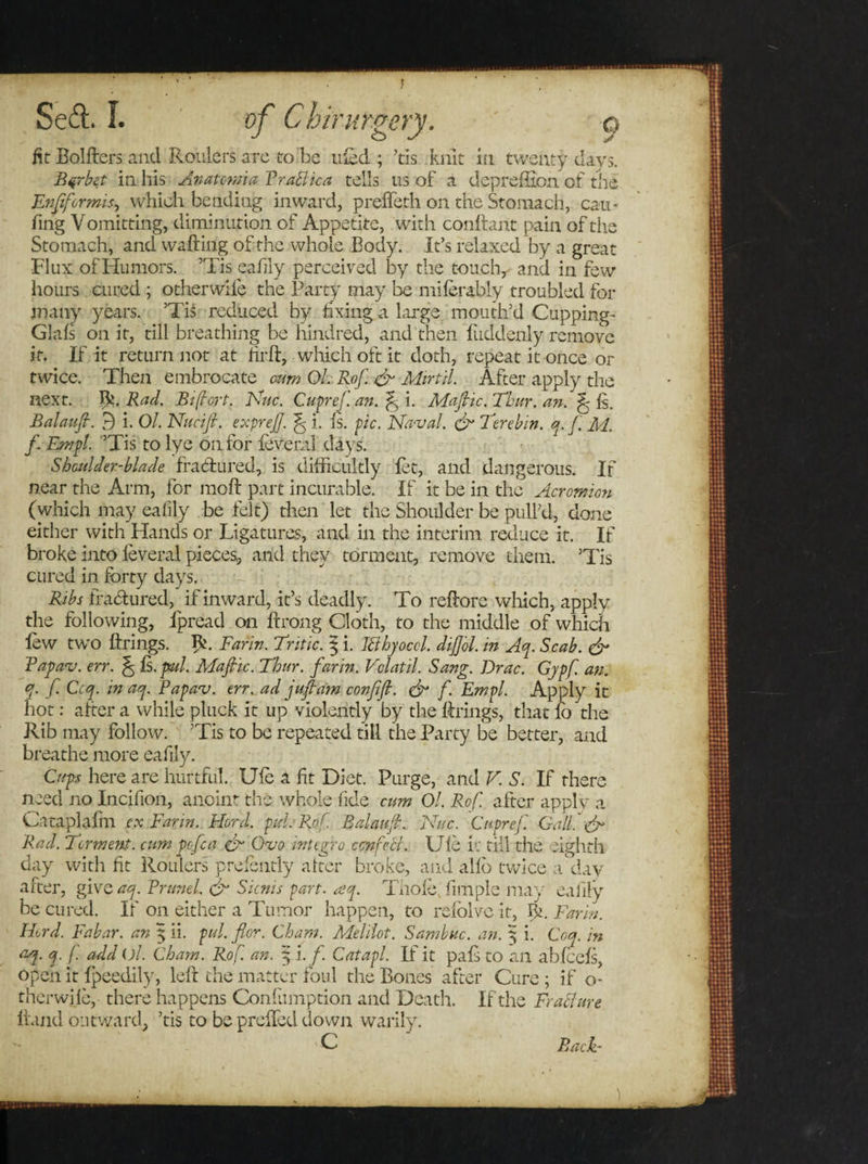 fit Bolfters and Roulers are to be tiled ; ’tis knit in twenty days. B^rbet in his Anatewia Prablica tells us of a deprefilon of the Enftformis, which bending inward, preffeth on the Stomach, cau- fing Vomitting, diminution of Appetite, with confhnt pain of the Stomach, and wafting of the whole Body. It’s relaxed by a great Flux of Humors. ’Tis eafily perceived by the touch, and in few hours cured ; other wife the Party may be miferably troubled for many years. ’Tis reduced by fixing a large mouth’d Cupping- Glals on it, till breathing be hindred, and then fuddenly remove it. If it return not at firft, which oft it doth, repeat it once or twice. Then embrocate cum Ol. Rof. eft Mirtil. After apply the next. A. Rad. Rif art. Nuc. Cupreft an. ft i. Maftic. Thur. an. ft fs. Balauft. 3 i. Ol. Nucift. expreft. ft i. Is. pic. Naval, eft Tore bin. q. ft M. ft Empl. ’Tis to lye on for leveral days. Shoulder-blade fra&amp;ured, is difficultly let, and dangerous. If near the Arm, for raoft part incurable. If it be in the Acromion (which may eafily be felt) then let the Shoulder be pull’d, done either with Hands or Ligatures, and in the interim reduce it. If broke into leveral pieces, arid they torment, remove them. ’Tis cured in forty days. Ribs frabtured, if inward, it’s deadly. To reftore which, apply the following, ipread on ftrong Cloth, to the middle of which lew twT0 Brings. R. Farm. Antic. § i. Itthyoccl. diftol. in Aq. Scab, eft Fapav. err. ft Is. pad. Maftic. Thur. far in. Vclatil. Sang. Drac. Gypf. an. q. ft. Ccq. in aq. Papav. err. ad juft am confift. eft ft Empl. Apply it hot: alter a while pluck it up violently by the Brings, that fo the Rib may follow. ’Tis to be repeated till the Party be better, and breathe more eafily. Cups here are hurtful. Ufe a fit Diet. Purge, and V. S. If there need no Incifion, anoint the whole fide cum Ol. Rof. after apply a Cataplafm ex Farm. Herd. pul. Rof Balauft. Nuc. Cupreft. Gall.'eft Rad. Torment, cum pcftca eft Ovo integro confect. Ule v: till the eighth day with fit Roulers presently alter broke, and alio twice a day after, give aq. Brunei eft Sicnis part. aq. Thole, fimple may eafily be cured. If on either a Tumor happen, to refolvc it, IC Farm. Herd. Fabar. an 5 ii. pul. flor. Cham. Melilot. Sambuc. an. 5 i. Coq. in aq. q. ft. add ol. Cham. Ro f. an. \\.f. Catapl. If it pals to an abfcels, open it Ipeedily, lelt the matter foul the Bones after Cure ; if o- therwhe, there happens Confumption and Death. If the Frabjure Hand outward, ’tis to be prclfed down warily. C Back-