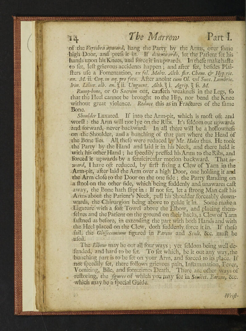 *1^. The Man civ Part I. of the Vertebra upward, hang the Party by the Arms, over fome high Door, and prels it in. If downwards, let the Patient fet his hands upon his Knees, 'and force it in upwards. In thefe nfakehafte to fet, left grievous accidents happen ; and after let, befides Puri¬ fiers life a Fomentation, ex foil'. Malaj. Alth.flor. Cham. &amp; Hjp.ric. an. M. ii. Coq. in aq. pro fotii. After anoint cum Ol. vel Succ. Lambric. Irin. Lilicr. alb. an. 5 ii. Unguent. Alth. 5 i. Agrip. $ Is. M. Rump-bone, or Os Sacrum out, caufeth weaknels in the Legs, fo that the Heel cannot be brought to the Hip, nor bend the Knee without great violence. Reduce this as in Fractures of the fame Bone. Shoulder Luxated. If into the Arm-pit, which is moft oft and worft : the Arm will not lye on the Ribs. It’s feldom out upwards and forward, never backward. In all there will be a hollownefs on the Shoulder, and a bunching of that part where the Plead of the Bone lies. Aft thefe were reduced by Mr. Hales thus. Fie took the Party by the Halid and laid it in his Neck, and there held it with his other Hand ; he lpeedily preffed his Arms to the Ribs, and forced it upwards by a femicircular motion backward. That in¬ ward, I have oft reduced, by hrft fixing a Clew of Yarn in the Arm-pit, after laid the Arm over a high Door, one holding it and the Arm dole to the Door on the one fide ; the Party Handing on a ftoolon the other fide, which'being fuddenly and unawares caft away, the Bone hath dipt in : If not let, let a ftrong Man caft his Arms about the Patient’s Neck, pull his Shoulder forceably down¬ wards, the Chirurgion being above to guide it in. Some make a Ligature with a loft Towel above the Elbow, and placing them- felves and the Patient on the ground on their backs, a Clew of Yarn faftned as before, in extending the part with both Hands and with the Heel placed on the Clew, doth fuddenly force it in. If thefe fail, the Glofjocomium figured in Pareas and Scult. &amp;c, muff be mfed. The Elbow maybe out all four ways; yet feldom being well de¬ fended, and hard to be fet. To let which, be it out any way, the bunching part is to be fet on your Arm, and forced to its place. If nbt fpeedily fet, there follows grievous pain, Inflammation, Fever, Vomiting, Bile, and fometimes Death. There are other ways of reftoring, the figures of which you may fee in Souhet. Varcus, Sec. which may be a lpecial Guide. » , Wifi-