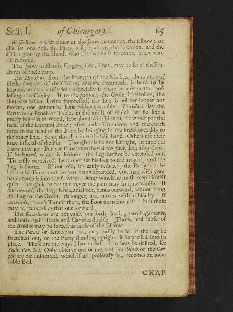 Wrifi-Bones arc fet either in the lams manlier as the Elbow ; or clfe let one hold the Party a little above the Luxation, and the Chirurgion by the Hand, who is to move it forceably every way till reltored. - 1 . The Jojnts in Hands, Fingers, Feet, Toes, may be fet as the Era¬ sures of thefe parts. The Hip-Bone, from the (Length of the Mufcfes,, abundance of Flelh, deepnels of the Cavity, and the Ligamelits, is hard to be luxated, and as hardly fet; Specially if there be any matter pof (effing the Cavity. If to the forepart, the Groin is (wollen, the Buttocks fallen, Urine fuppreffed, the Leg is neither longer nor fhorter, nor cannot be bent without trouble. To reduce, lay the Party on a Bench or Table, in the-midd of which let be Hxt a pretty big Pin of Wood, lapt about with Linnen, to which put the head of the Luxated Bone ; after make Extenfion, and therewith force in the head of the Bone by bringing in the knee forceably to the other knee. Some thruft it in with their hand. Others life their knee inftead of the Pin. Though this be not fet right, in time the Party may go : But yet fometimes they draw their Leg after them. If backward, which is feldom ; the Leg cannot be extended out. His eafily perceived, he cannot fet his Leg to the ground, and the Leg is fhorter. If not old, it’s eafily reduced, the Party is to be laid on his Face, and the part being extended, you may with your hands force it into the Cavity. After which he muft keep himfelf quiet, though it be not put in,yet the pain may in time vaniffi. _ If out inward, the I,eg, Knee,andFoot, bends outward, cannot bring^ his Leg to the Groin, ’tis longer, and moves with difficulty. It outwards, there’s Tumor there, the Foot turns inward. Both thefe may be reduced, as that out forward. The Knee-Bones are not eafily put forth, having two Ligaments, and both their Heads and Cavities double. Thofe, and thofe oi the Ankles may be forced as thofe ot the Elbows. The Batula or Knee-pan out, may eafily be fet if the Leg be ftretched out, or the Party Handing upright, it be preffied into its place. Thefe are the ways I have ufed. If others be defired, fee Scult. Bar. &amp;c. Only obferve one or more of the Bones of the Car¬ pus are oft diflocated, which if not prefently fet, becomes an incu¬ rable Evil. C FI A P&gt;