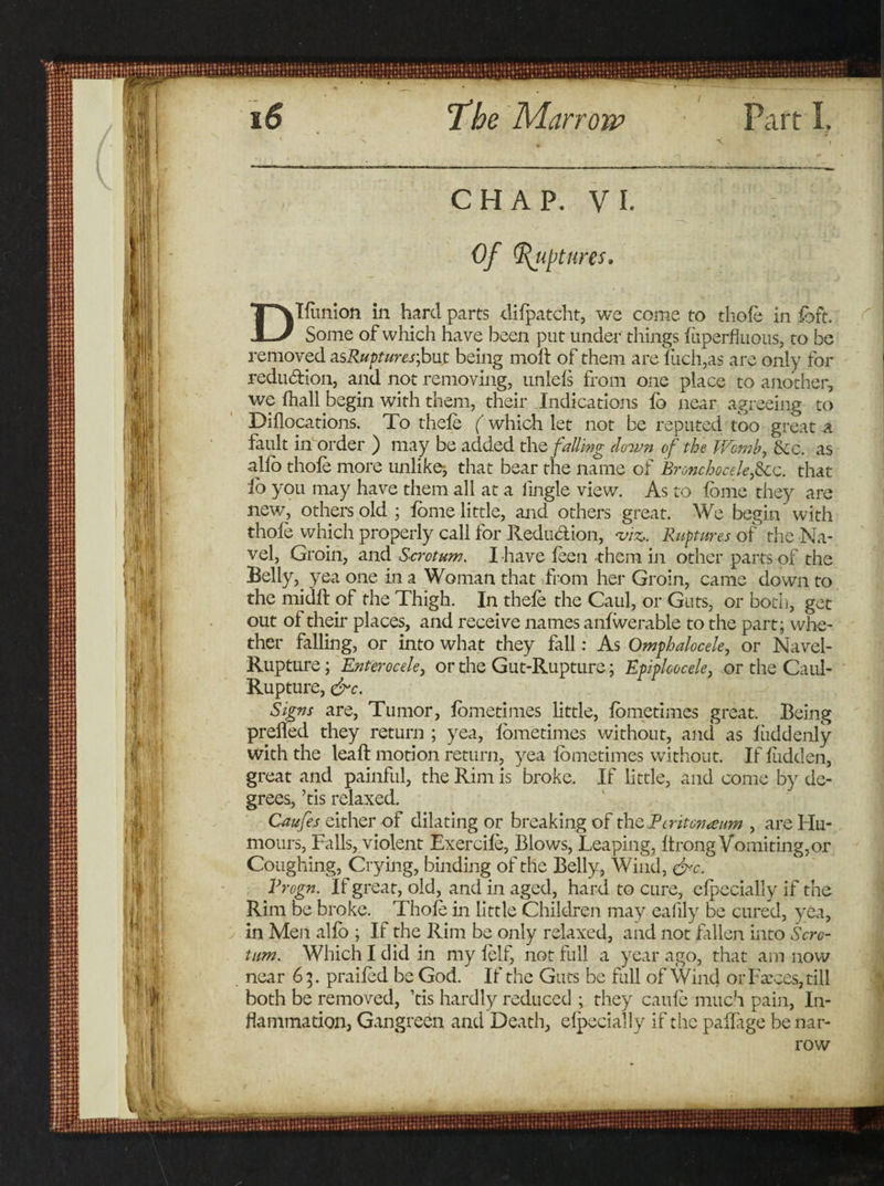 C H A P. V I. Of Ruptures. Dllunion in hard parts dilpatcht, we come to thole in fbft. Some of which have been put under things luperfluous, to be removed asRupturesjjut being molt of them are fiich,as are only for reduction, and not removing, unlels from one place to another, we lhall begin with them, their Indications lb near agreeing to Diflocations. To thele ( which let not be reputed too great a fault in order ) may be added the falling down of the Womb, &amp;c. as alio thole more unlike-, that bear the name of Broncboceleficc. that io you may have them all at a iingle view. As to fome they are new, others old ; lome little, and others great. We begin with thole which properly call for Jledudion, viz,. Ruptures of the Na¬ vel, Groin, and Scrotum. I have leen them in other parts of the Belly, yea one in a Woman that from her Groin, came down to the midlt of the Thigh. In thele the Caul, or Guts, or both, get out of their places, and receive names anlwerable to the part; whe¬ ther falling, or into what they fall: As Omphalocele, or Navel- Rupture ; Enterocele, or the Gut-Rupture; Epiploocele, or the Caul- Rupture, &amp;c. Signs are, Tumor, lometimes little, lometimes great. Being preiled they return ; yea, lometimes without, and as liiddenly with the lead: motion return, yea lometimes without. If Hidden, great and painful, the Rim is broke. If little, and come by de¬ grees, ’tis relaxed. Caufes either of dilating or breaking of theEtritonaum , are Hu¬ mours, Falls, violent Exercile, Blows, Leaping, Itrong Vomiting,or Coughing, Crying, binding of the Belly, Wind, &amp;c. Vrogn. If great, old, and in aged, hard to cure, elpecially if the Rim be broke. Thole in little Children may eafily be cured, yea, in Men alio ; If the Rim be only relaxed, and not fallen into Scro¬ tum. Which I did in mylelf, not full a year ago, that am now near 65. prailed be God. If the Guts be full of Wind or Farces, till both be removed, ’tis hardly reduced ; they caufc much pain, In¬ flammation, Gangreen and Death, elpecially if the pailage be nar¬ row