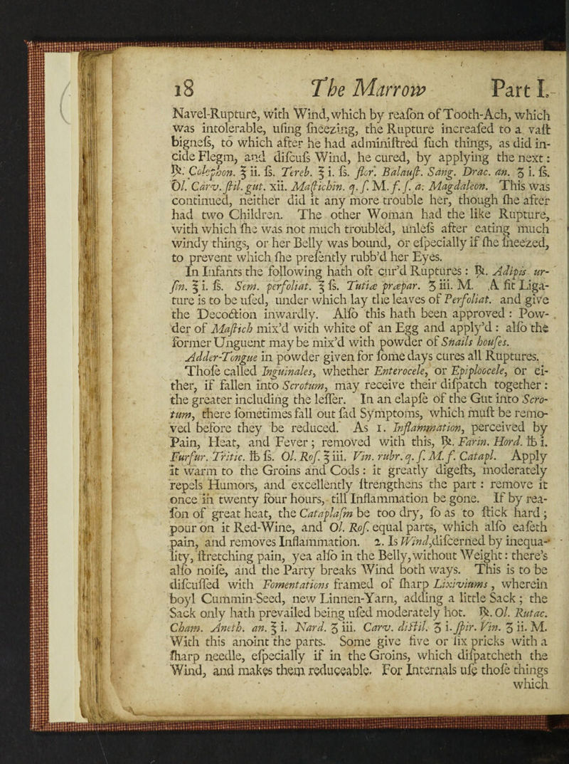 Navel-Rupture, with Wind, which by realbn of Tooth- Ach, which was intolerable, ufing iheez-ing, the Rupture increafed to a valt bignels, to which after he had adminiitred fuch things, as did in- cide Flegm, and difcufs Wind, he cured, by applying the next: R. Colcphon. 5 ii. Is. Tereb. 3 i. Is. flor. Balaufi. Sang. Drac. an. 3 i. Is. Ol. Carv. fill. gut. xii. Mafichin. q.fi M./. /. a. Magdaleon. This was continued, neither did it any more trouble her, though (he after had two Children. The other Woman had the like Rupture, with which fhe was not much troubled, unlels after eating much windy things, or her Belly was bound, or elpecially if fhe fneezed, to prevent which fhe prefently rubb’d her Eyes. In Infants the following hath oft cur’d Ruptures: fy.. Ad ip is ur- fin. | i. fs. Sew. perfoliat. 3 is. Tutke prapar. 3 hi- M. A fit Liga¬ ture is to be ufed, under which lay the leaves of Ferfoliat. and give the Deco&amp;ion inwardly. Alfo this hath been approved : Pow¬ der of Mafiich mix’d with white of an Egg and apply’d : alfo the former Unguent maybe mix’d with powder of Snails houfes. Adder-Tongue in powder given for feme days cures all Ruptures. Thofe called Inguinales, whether Enterocele, or Epiploocele, or ei¬ ther, if fallen into Scrotum, may receive their difpatch together: the greater including the leffer. In an elapfe of the Gut into Scro¬ tum, there fometimes fall out fad Symptoms, which muff be remo¬ ved before they be reduced. As 1. Inflammation, perceived by Pain, Heat, and Fever ; removed with this, 9*. Far in. Hord. tb i. Furfur. Tritic. lb Is. Ol. Rof. 5 iii. Fin. rubr. q.f.M.f. Catapl. Apply it warm to the Groins and Cods: it greatly digefts, moderately repels Humors, and excellently lirengthens the part: remove it once iii twenty four hours, till Inflammation be gone. If by rea¬ lbn of great heat, the Catdplafm be too dry, fo as to ftick hard ; pour on it Red-Wine, and Ol. Rof. equal parts, which alfo eafeth pain, and removes Inflammation. 2. Is IF;W,difeerned by inequa-* lity, If retching pain, yea alfo in the Belly, without Weight: there’s alio noife, and the Party breaks Wind both ways. This is to be difcuffed with Fomentations framed of fharp Lixiviums , wherein boyl Cummin-Seed, new Linnen-Yarn, adding a little Sack ; the Sack only hath prevailed being ufed moderately hot. R. Ol. Rutac. Cham. Aneth. an. 5 i. Nard. 3 iii. Carv. diftil. 3 iFin. 3 ii. M. With this anoint the parts. Some give five or fix pricks with a fharp needle, elpecially if in the Groins, which difpatcheth the Wind, and makes them reduceable. For Internals ufe thofe things which