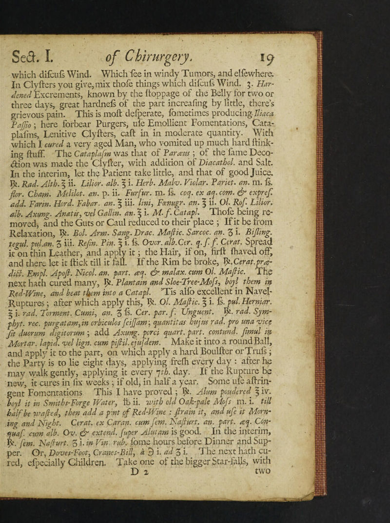 which difcufs Wind. Which fee in windy Tumors, and elfewhere. In Clyfters you give, mix thole things which difcufs Wind. 5. Har¬ dened Excrements, known by the ftoppage of the Belly for two or three days, great hardnels of the part increafmg by little, there’s grievous pain. This is moft defperate, fometimes producing 77/'^ PaJJio; here forbear Purgers, ufe Emollient Fomentations, Cata- plafins, Lenitive Clyfters, caft in in moderate quantity. With which I cured a very aged Man, who vomited up much hard ft ink¬ ing ftuff The Cataplafm was that of Tarsus ; of the fame Deco- &lt;ftion was made the Clyfter, with addition of Diacathol. and Salt. In the interim, let the Patient take little, and that of good Juice. Pi. Rad. Alth. \ ii. Lilior. alb. 5 i. Herb. Malv. Violar. Pariet. an. m. Is. ■for. Chaw. Melilot. an. p. ii. Furfur, m. fs. coy. ex aq. com. &amp; expref add. Farm. Hord. Fabar. an. ^ hi- /i»i, Fcevugr. an. | ii. Ol. Rofl Lilior. alb. Axung. An at is, vel Gallin. an. § i. M-fl Catapl. Thole being re¬ moved, and the Guts or Caul reduced to their place ; If it be from Relaxation, Pi. Bol. Arm. Sang. Drac. Mafic. Sarcoc. an. 3 h Rifling, tegul. pul.an. 3 iii. Refln. Pin. § i. Is. Over. alb.Cer. q.f.fl Ccrat. Spread it on thin Leather, and apply it; the Haft, if on, lirft fhaved offr and there let it ftick till it fall. If the Rim be broke, pi.Cerat.prae- ditt. Empl. Apofl. Nicol. an. part. aeq. &amp; malax, cum Ol. Maflic. The next hath cured many, pi. Plantain and Sloe-Tree-Mofs, boyl them in Red-Wine, and beat them into a Catapl. ’Tis alfo excellent in Navel- Ruptures ; after which apply this, pi. Ol. Maflic. 5 i. Is. pul. Her mar. £ i. rad. Torment. Cumi, an. 3 Is* Cer. par. f. Unguent. pi. rad. Sym- phyt. rec. pur gat am, in crbiculos feiflam, quant it as hujus rad. pro una vice fit duorum dflgitorum ; add Axung. perei quart, part, contund. fimul in Mortar, lapid. vel lign. cum pifiil. ejufdem. Make it into a round Ball, and apply ^ to t^ie Part&gt; on wlhdh apply a hard Boulfter or Truls ; the Party is to lie eight days, applying frelh every day : alter he mav walk gently, applying it every 7 th. day. If the Rupture be new, it cures in fix weeks; if old, in half a year. Some ule aftrin- gent Fomentations This I have proved ; pi. Alum pondered^ § hr. boyl it in Smiths-Forge Water, fc ii. with old Oak-pale Mofs m. i. till half be wafled, then add a pint of Red-Wine : flrain it, and ufe it Morn¬ ing and Night. Cer at. ex Car an. cum fern. Naflurt. an. part. req. Con- quaf. cum alb. Ov. &amp; extend, fuper Alutam is good. In the interim, pi. few. Naflurt. 3 i. in Vm, rub. fome hours before Dinner and Sup¬ per. Or, Doves-Foot, Cranes-Bill, a 9 i. ad 3 i. The next hath cu¬ red, elpecially Children. Take one of the bigger Star-fails, with D 2 two