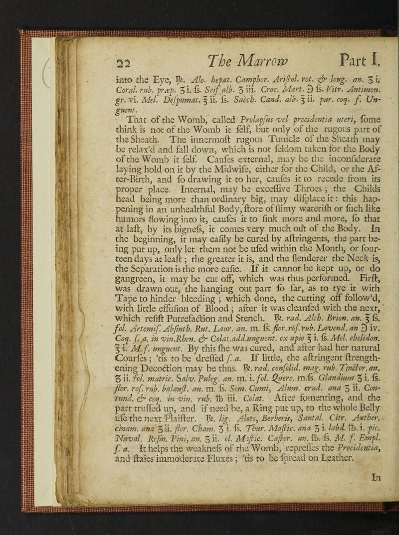 into the Eye, Ifc. Alo. hepat. Camphor. Arifiol. rot. &amp; long. an. £ v Coral, rub. prrep. %i. Is. Seif alb. 3 hi- Croc. Mart. 9 Is. Vitr. Antimen. gr. vi. Mel. Defpimat. § ii. Is. Sacch. Cand. alb. $ ii. par. coq. f. Un¬ guent. That of the Womb, called Prolapfus vel procidentia uteri, fome think is not of the Womb it felf, but only of the rugous part of the Sheath. The inner moll: rugous Tunicle of the Sheath may be relax’d and fall down, which is not felclom taken for the Body of the Womb it felf. Caufes external, may be the inconfiderate laying hold on it by the Midwife, either for the Child, or the Af¬ ter-Birth, and fo drawing it to her, caufes it to recede from its proper place. Internal, may be exceffive Throes; the Childs head being more than ordinary big, may difplace it: this hap¬ pening in an unhealthful Body, ftore of hi my waterifh or fuch like humors flowing into it, caufes it to fink more and more, fo that at laft, by its bignels, it comes very much oift of the Body. In the beginning, it may eafily be cured by aftringents, the part be¬ ing put up, only let them not be ufed within the Month, or four¬ teen days at lealt; the greater it is, and the flenderer the Neck is, the Separation is the more eafie. If it cannot be kept up, or do gangreen, it may be cut off, which was thus performed. Firff, was drawn out, the hanging out part fo far, as to tye it with Tape to hinder bleeding ; which done, the cutting off follow’d, with little effufion of Blood ; after it was cleanfed with the next, ’ which refill Putrefaffion and Stench. Ife rad. Alth. Brion. an. § Is. fol. Artemif. Abfinth. Rut. Laur. an. m. Is. flor.rof.rub. Lavend. an 3 iv. Coq. f. /t. in vin.Rhen. &amp; Colat.add.unguent. ex apio 3 i. Is. Mel. chelidon. % i. M. f. unguent. By this fhe was cured, and after had her natural Courfes; ’tis to be dreffed f. a. If little, the aftringent {Length¬ ening Decoction may be thus. ty. rad. confolid. mag. rub. TinBor. an. 3 ii. fol. matric. Salv. Puleg. an. m. i. fol. Querc. m.ls. Glandium 3 i- fo fler. rof. rub. balaufi. an. m. Is. Stm. Cumi, Alum. crud. ana 3 ii. Con- fund. &amp; ccq. in vin. rub. lb iii. Colat. After fomenting, and the part truffed up, and if need be, a Ring put up, to the whole Belly ufe the next Plailtcr. V*.. lig. Aloes, Berberis, Santal. Citr. Anther, cmam. ana 3 ii. for. Cham. 3 i- Is. Thur. Mafic, ana 3 i- labd. tb. i. pic. Naval. Refm. Vini, an. 3 ii. el. Mafic. Cafcr. an. lb. Is. M. f. Empl. f. a. It helps the weaknels of the Womb, repreffes the Procidentia, and ffaies immoderate Fluxes; ’tis to be fpread on Leather.